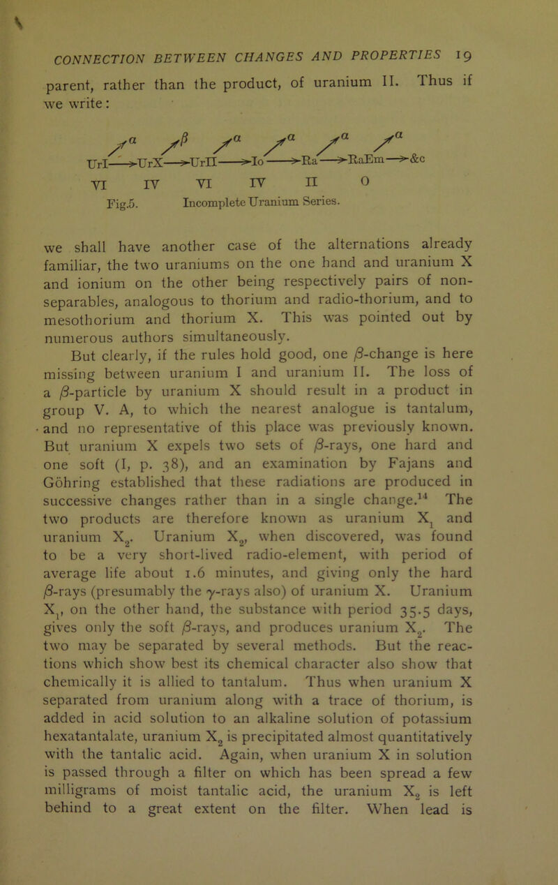 parent, rather than the product, of uranium II. Thus if we write: XJrl-^UrX—3-Urn ^lo 3-Ra—3-RaEm— VI IV Yi IV n 0 Fig.5. Incomplete Uranium Series. we shall have another case of the alternations already familiar, the two uraniums on the one hand and uranium X and ionium on the other being respectively pairs of non- separables, analogous to thorium and radio-thorium, and to mesothorium and thorium X. This was pointed out by numerous authors simultaneously. But clearly, if the rules hold good, one j8-change is here missing between uranium I and uranium II. The loss of a /3-particle by uranium X should result in a product in group V. A, to which the nearest analogue is tantalum, and no representative of this place was previously known. But uranium X expels two sets of |8-rays, one hard and one soft (I, p. 38), and an examination by Fajans and Gohring established that these radiations are produced in successive changes rather than in a single change.^'* The two products are therefore known as uranium X^ and uranium X^. Uranium X^, w^hen discovered, was found to be a very short-lived radio-element, with period of average life about 1.6 minutes, and giving only the hard j8-rays (presumably the -y-rays also) of uranium X. Uranium X^, on the other hand, the substance with period 35.5 days, gives only the soft |8-rays, and produces uranium X^. The two may be separated by several methods. But the reac- tions w'hich show best its chemical character also show that chemically it is allied to tantalum. Thus when uranium X separated from uranium along with a trace of thorium, is added in acid solution to an alkaline solution of potassium hexatantalate, uranium Xg is precipitated almost quantitatively with the tantalic acid. Again, when uranium X in solution is passed through a filter on which has been spread a few milligrams of moist tantalic acid, the uranium Xg is left behind to a great extent on the filter. When lead is