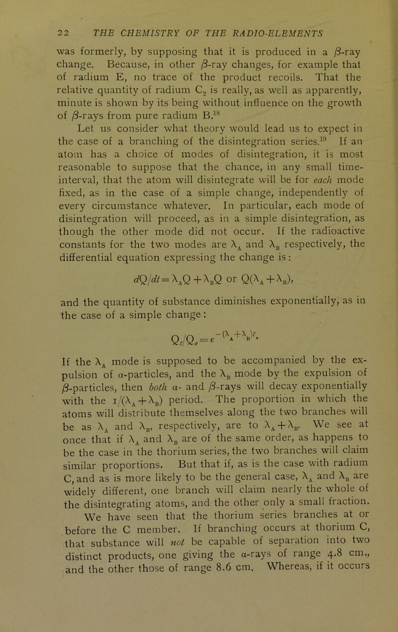 was formerly, by supposing that it is produced in a ^-ray change. Because, in other /3-ray changes, for example that of radium E, no trace of the product recoils. That the relative quantity of radium Cg is really, as well as apparently, minute is shown by its being without influence on the growth of j8-rays from pure radium Let us consider what theory would lead us to expect in the case of a branching of the disintegration series.^'’ If an atom has a choice of modes of disintegration, it is most reasonable to suppose that the chance, in any small time- interval, that the atom will disintegrate will be for each mode fixed, as in the case of a simple change, independently of every circumstance whatever. In particular, each mode of disintegration will proceed, as in a simple disintegration, as though the other mode did not occur. If the radioactive constants for the two modes are and \ respectively, the differential equation expressing the change is; dQ/di = \Q + X3Q or Q{\ -b X^), and the quantity of substance diminishes exponentially, as in the case of a simple change: If the X^ mode is supposed to be accompanied by the ex- pulsion of a-particles, and the X3 mode by the expulsion of /3-particles, then both a- and /3-rays will decay exponentially with the i/(Xj^ + X3) period. The proportion in which the atoms will distribute themselves along the two branches will be as X^ and X^, respectively, are to X^ + X^. We see at once that if X^ and X3 are of the same order, as happens to be the case in the thorium series, the two branches will claim similar proportions. But that if, as is the case with radium C, and as is more likely to be the general case, X^ and X^ are widely different, one branch will claim nearly the whole of the disintegrating atoms, and the other only a small fraction. We have seen that the thorium series branches at or before the C member. If branching occurs at thorium C, that substance will not be capable of separation into two distinct products, one giving the a-rays of range 4.8 cm., and the other those of range 8.6 cm. Whereas, if it occurs