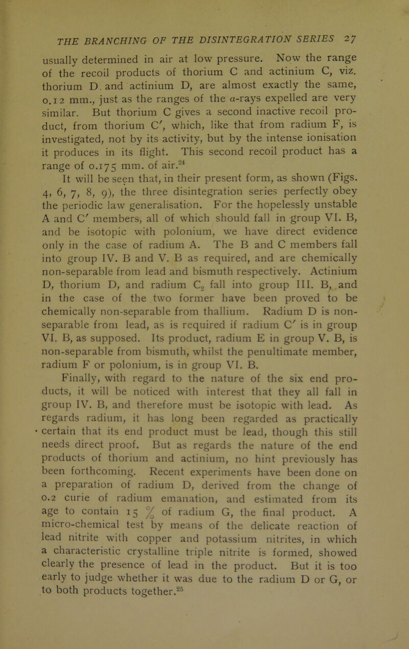 usually determined in air at low pressure. Now the range of the recoil products of thorium C and actinium C, viz. thorium D. and actinium D, are almost exactly the same, 0.12 mm., just as the ranges of the a-rays expelled are very similar. But thorium C gives a second inactive recoil pro- duct, from thorium C', which, like that from radium F, is investigated, not by its activity, but by the intense ionisation it produces in its flight. This second recoil product has a range of 0.175 na^n. of air.^* It will be seen that, in their present form, as shown (Figs. 4, 6, 7, 8, 9), the three disintegration series perfectly obey the periodic law generalisation. For the hopelessly unstable A and C' members, all of which should fall in group VI. B, and be isotopic with polonium, we have direct evidence only in the case of radium A. The B and C members fall into group IV. B and V. B as required, and are chemically non-separable from lead and bismuth respectively. Actinium D, thorium D, and radium C, fall into group III. B, and in the case of the two former have been proved to be chemically non-separable from thallium. Radium D is non- separable from lead, as is required if radium C' is in group VI. B, as supposed. Its product, radium E in group V. B, is non-separable from bismuth, whilst the penultimate member, radium F or polonium, is in group VI. B. Finally, with regard to the nature of the six end pro- ducts, it will be noticed with interest that they all fall in group IV. B, and therefore must be isotopic with lead. As regards radium, it has long been regarded as practically • certain that its end product must be lead, though this still needs direct proof. But as regards the nature of the end products of thorium and actinium, no hint previously has been forthcoming. Recent experiments have been done on a preparation of radium D, derived from the change of 0.2 curie of radium emanation, and estimated from its age to contain 15 ^ of radium G, the final product. A micro-chemical test by means of the delicate reaction of lead nitrite with copper and potassium nitrites, in which a characteristic crystalline triple nitrite is formed, showed clearly the presence of lead in the product. But it is too early to judge whether it was due to the radium D or G, or to both products together.^®