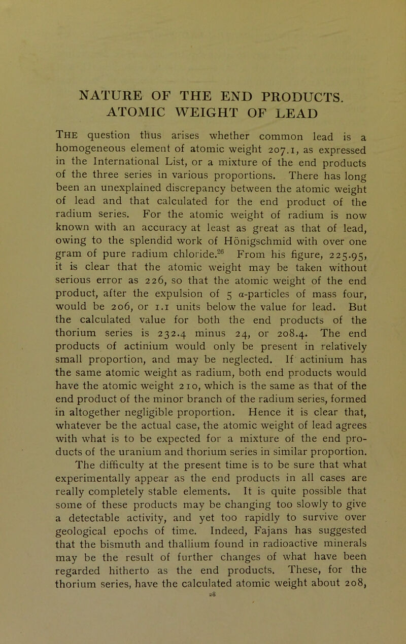 NATURE OF THE END PRODUCTS. ATOMIC WEIGHT OF LEAD The question thus arises whether common lead is a homogeneous element of atomic weight 207.1, as expressed in the International List, or a mixture of the end products of the three series in various proportions. There has long been an unexplained discrepancy between the atomic weight of lead and that calculated for the end product of the radium series. For the atomic weight of radium is now known with an accuracy at least as great as that of lead, owing to the splendid work of Honigschmid with over one gram of pure radium chloride.-® From his figure, 225.95, it is clear that the atomic weight may be taken without serious error as 226, so that the atomic weight of the end product, after the expulsion of 5 a-particles of mass four, would be 206, or i.i units below the value for lead. But the calculated value for both the end products of the thorium series is 232.4 minus 24, or 208.4. The end products of actinium would only be present in relatively small proportion, and may be neglected. If actinium has the same atomic weight as radium, both end products would have the atomic weight 210, which is the same as that of the end product of the minor branch of the radium series, formed in altogether negligible proportion. Hence it is clear that, whatever be the actual case, the atomic weight of lead agrees with what is to be expected for a mixture of the end pro- ducts of the uranium and thorium series in similar proportion. The difficulty at the present time is to be sure that what experimentally appear as the end products in all cases are really completely stable elements. It is quite possible that some of these products may be changing too slowly to give a detectable activity, and yet too rapidly to survive over geological epochs of time. Indeed, Fajans has suggested that the bismuth and thallium found in radioactive minerals may be the result of further changes of what have been regarded hitherto as the end products. These, for the thorium series, have the calculated atomic weight about 208,