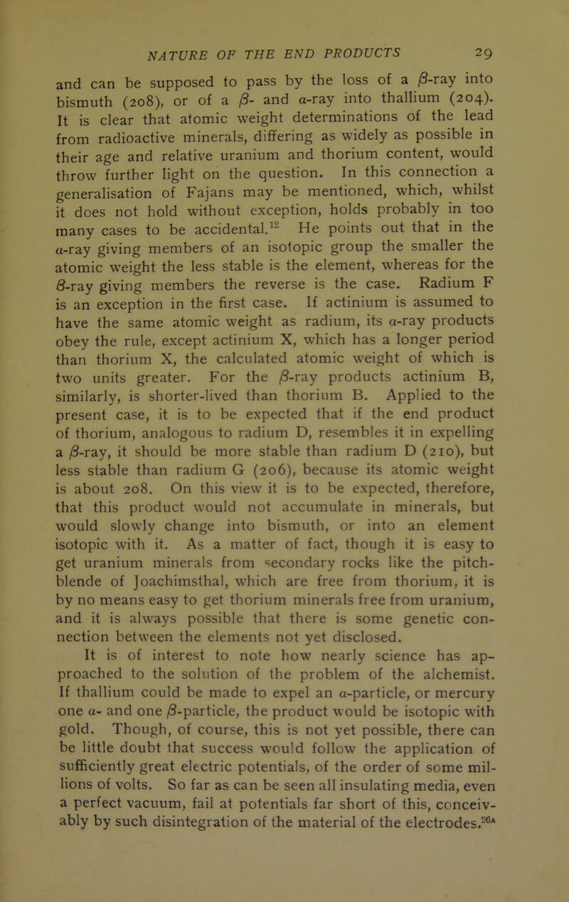 and can be supposed to pass by the loss of a ^-ray into bismuth (208), or of a /3- and a-ray into thallium (204). It is clear that atomic weight determinations of the lead from radioactive minerals, differing as widely as possible in their age and relative uranium and thorium content, would throw further light on the question. In this connection a generalisation of Fajans may be mentioned, which, whilst it does not hold without exception, holds probably in too many cases to be accidental.^^ He points out that in the a-ray giving members of an isotopic group the smaller the atomic weight the less stable is the element, whereas for the 8-ray giving members the reverse is the case. Radium F is an exception in the first case. If actinium is assumed to have the same atomic weight as radium, its a-ray products obey the rule, except actinium X, which has a longer period than thorium X, the calculated atomic weight of which is two units greater. For the /3-ray products actinium B, similarly, is shorter-lived than thorium B. Applied to the present case, it is to be expected that if the end product of thorium, analogous to radium D, resembles it in expelling a |8-ray, it should be more stable than radium D (210), but less stable than radium G (206), because its atomic weight is about 208. On this view it is to be expected, therefore, that this product would not accumulate in minerals, but would slowly change into bismuth, or into an element isotopic with it. As a matter of fact, though it is easy to get uranium minerals from secondary rocks like the pitch- blende of Joachimsthal, which are free from thorium, it is by no means easy to get thorium minerals free from uranium, and it is always possible that there is some genetic con- nection between the elements not yet disclosed. It is of interest to note how nearly science has ap- proached to the solution of the problem of the alchemist. If thallium could be made to expel an a-particle, or mercury one a- and one ^-particle, the product would be isotopic with gold. Though, of course, this is not yet possible, there can be little doubt that success would follow the application of sufficiently great electric potentials, of the order of some mil- lions of volts. So far as can be seen all insulating media, even a perfect vacuum, fail at potentials far short of this, conceiv- ably by such disintegration of the material of the electrodes.^®*