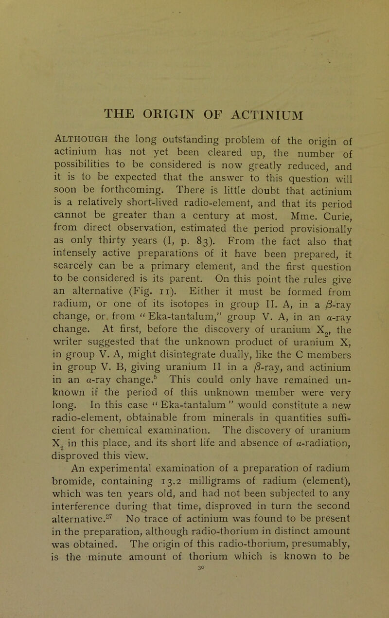 THE ORIGIN OF ACTINIUM Although the long outstanding problem of the origin of actinium has not yet been cleared up, the number of possibilities to be considered is now greatly reduced, and it is to be expected that the answer to this question will soon be forthcoming. There is little doubt that actinium is a relatively short-lived radio-element, and that its period cannot be greater than a century at most, Mme. Curie, from direct observation, estimated the period provisionally as only thirty years (I, p. 83). From the fact also that intensely active preparations of it have been prepared, it scarcely can be a primary element, and the first question to be considered is its parent. On this point the rules give an alternative (Fig. ii). Either it must be formed from radium, or one of its isotopes in group II. A, in a ;8-ray change, or. from  Eka-tantalum,” group V. A, in an a-ray change. At first, before the discovery of uranium X^, the writer suggested that the unknown product of uranium X, in group V. A, might disintegrate dually, like the C members in group V. B, giving uranium II in a /3-ray, and actinium in an a-ray change.^ This could only have remained un- known if the period of this unknown member were very long. In this case “ Eka-tantalum ” would constitute a new radio-element, obtainable from minerals in quantities suffi- cient for chemical examination. The discovery of uranium Xg in this place, and its short life and absence of a-radiation, disproved this view. An experimental examination of a preparation of radium bromide, containing 13.2 milligrams of radium (element), which was ten years old, and had not been subjected to any interference during that time, disproved in turn the second alternative.^’^ No trace of actinium was found to be present in the preparation, although radio-thorium in distinct amount was obtained. The origin of this radio-thorium, presumably, is the minute amount of thorium which is known to be