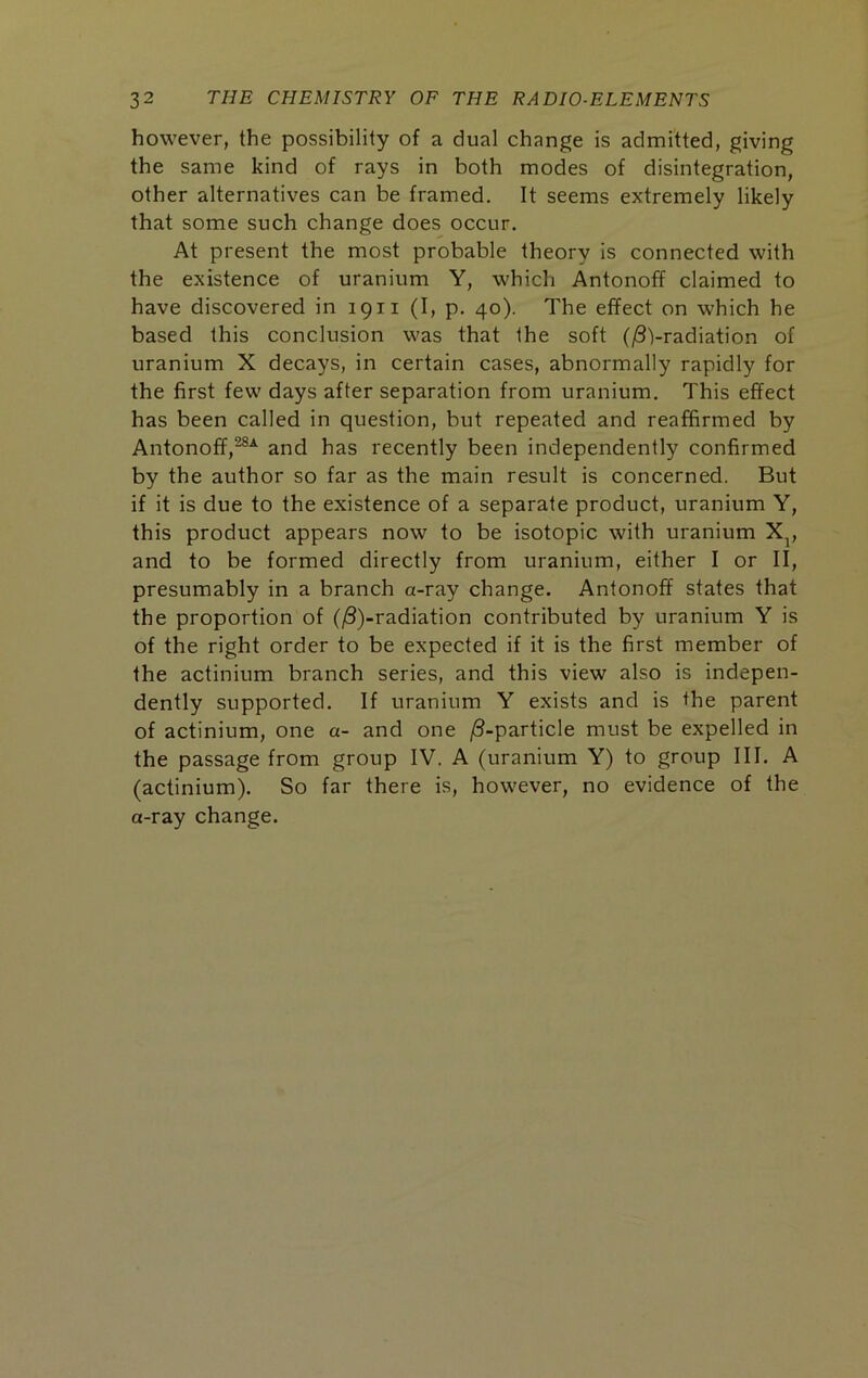 however, the possibility of a dual change is admitted, giving the same kind of rays in both modes of disintegration, other alternatives can be framed. It seems extremely likely that some such change does occur. At present the most probable theory is connected with the existence of uranium Y, which Antonoff claimed to have discovered in 1911 (I, p. 40). The effect on which he based this conclusion was that the soft (jSVradiation of uranium X decays, in certain cases, abnormally rapidly for the first few days after separation from uranium. This effect has been called in question, but repeated and reaffirmed by Antonoff,^-^ and has recently been independently confirmed by the author so far as the main result is concerned. But if it is due to the existence of a separate product, uranium Y, this product appears now to be isotopic with uranium X^, and to be formed directly from uranium, either I or II, presumably in a branch a-ray change. Antonoff states that the proportion of ((S)-radiation contributed by uranium Y is of the right order to be expected if it is the first member of the actinium branch series, and this view also is indepen- dently supported. If uranium Y exists and is the parent of actinium, one a- and one /3-particle must be expelled in the passage from group IV. A (uranium Y) to group III. A (actinium). So far there is, however, no evidence of the a-ray change.