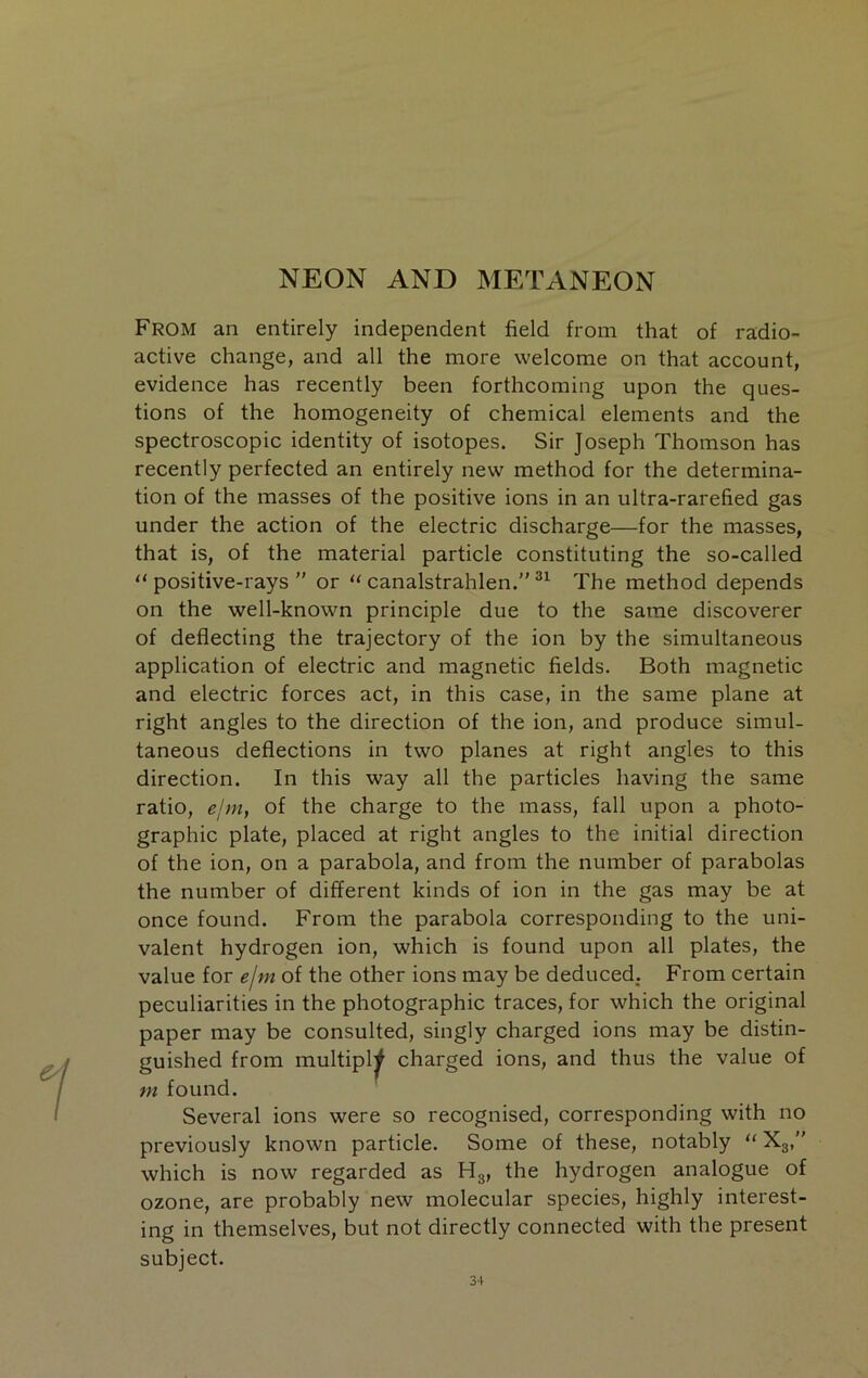 From an entirely independent field from that of radio- active change, and all the more welcome on that account, evidence has recently been forthcoming upon the ques- tions of the homogeneity of chemical elements and the spectroscopic identity of isotopes. Sir Joseph Thomson has recently perfected an entirely new method for the determina- tion of the masses of the positive ions in an ultra-rarefied gas under the action of the electric discharge—for the masses, that is, of the material particle constituting the so-called “ positive-rays ” or “ canalstrahlen.” The method depends on the well-known principle due to the same discoverer of deflecting the trajectory of the ion by the simultaneous application of electric and magnetic fields. Both magnetic and electric forces act, in this case, in the same plane at right angles to the direction of the ion, and produce simul- taneous deflections in two planes at right angles to this direction. In this way all the particles having the same ratio, ejm, of the charge to the mass, fall upon a photo- graphic plate, placed at right angles to the initial direction of the ion, on a parabola, and from the number of parabolas the number of different kinds of ion in the gas may be at once found. From the parabola corresponding to the uni- valent hydrogen ion, which is found upon all plates, the value for ejm of the other ions may be deduced. From certain peculiarities in the photographic traces, for which the original paper may be consulted, singly charged ions may be distin- guished from multiply charged ions, and thus the value of m found. Several ions were so recognised, corresponding with no previously known particle. Some of these, notably “ Xg,” which is now regarded as Hg, the hydrogen analogue of ozone, are probably new molecular species, highly interest- ing in themselves, but not directly connected with the present subject.