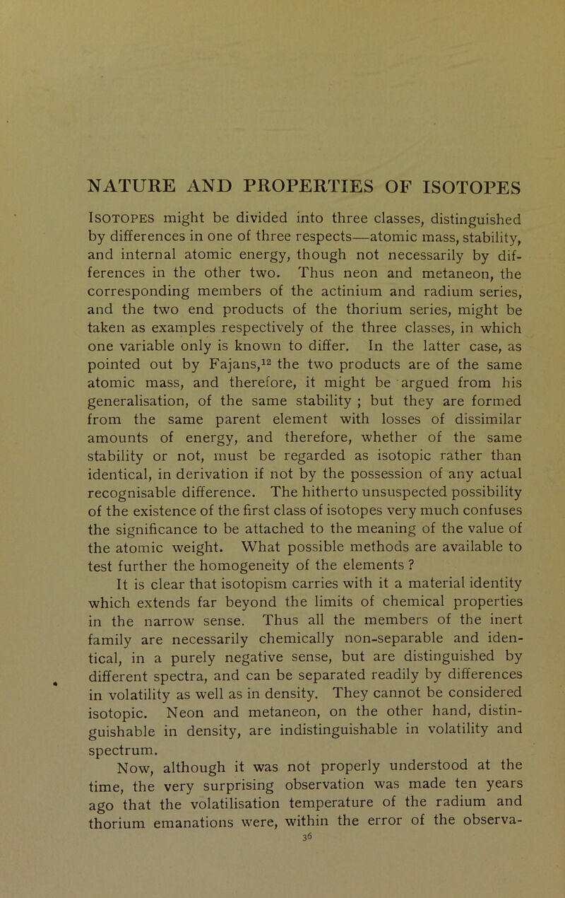 NATURE AND PROPERTIES OF ISOTOPES Isotopes might be divided into three classes, distinguished by differences in one of three respects—atomic mass, stability, and internal atomic energy, though not necessarily by dif- ferences in the other two. Thus neon and metaneon, the corresponding members of the actinium and radium series, and the two end products of the thorium series, might be taken as examples respectively of the three classes, in which one variable only is known to differ. In the latter case, as pointed out by Fajans,i2 the two products are of the same atomic mass, and therefore, it might be argued from his generalisation, of the same stability ; but they are formed from the same parent element with losses of dissimilar amounts of energy, and therefore, whether of the same stability or not, must be regarded as isotopic rather than identical, in derivation if not by the possession of any actual recognisable difference. The hitherto unsuspected possibility of the existence of the first class of isotopes very much confuses the significance to be attached to the meaning of the value of the atomic weight. What possible methods are available to test further the homogeneity of the elements ? It is clear that isotopism carries with it a material identity which extends far beyond the limits of chemical properties in the narrow sense. Thus all the members of the inert family are necessarily chemically non-separable and iden- tical, in a purely negative sense, but are distinguished by different spectra, and can be separated readily by differences in volatility as well as in density. They cannot be considered isotopic. Neon and metaneon, on the other hand, distin- guishable in density, are indistinguishable in volatility and spectrum. Now, although it was not properly understood at the time, the very surprising observation was made ten years ago that the volatilisation temperature of the radium and thorium emanations were, within the error of the observa-