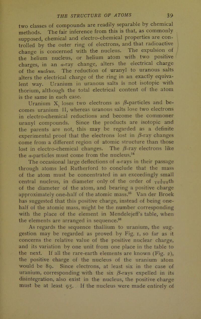 two classes of compounds are readily separable by chemical methods. The fair inference from this is that, as commonly supposed, chemical and electro-chemical properties are con- trolled by the outer ring of electrons, and that radioactive change is concerned with the nucleus. The expulsion of the helium nucleus, or helium atom with two positive charges, in an a-ray change, alters the electrical charge of the nucleus. The reduction of uranyl to uranous salts alters the electrical charge of the ring in an exactly equiva- lent way. Uranium in uranous salts is not isotopic with thorium, although the total electrical content of the atom is the same in each case. Uranium loses two electrons as (8-particles and be- comes uranium 11, whereas uranous salts lose two electrons in electro-chemical reductions and become the commoner uranyl compounds. Since the products are isotopic and the parents are not, this may be regarded as a definite experimental proof that the electrons lost in /3-ray changes come from a different region of atomic structure than those lost in electro-chemical changes. The ^-ray electrons like the a-particles must come from the nucleus.®* The occasional large deflections of a-rays in their passage through atoms led Rutherford to conclude that the mass of the atom must be concentrated in an exceedingly small central nucleus, in diameter only of the order of TooTnrfh of the diameter of the atom, and bearing a positive charge approximately one-half of the atomic mass.®® Van der Broek has suggested that this positive charge, instead of being one- half of the atomic mass, might be the number corresponding with the place of the element in Mendelejeff’s table, when the elements are arranged in sequence.®® As regards the sequence thallium to uranium, the sug- gestion may be regarded as proved by Fig. i, so far as it concerns the relative value of the positive nuclear charge, and its variation by one unit from one place in the table to the next. If all the rare-earth elements are known (Fig. 2), the positive charge of the nucleus of the uranium atom would be 89. Since electrons, at least six in the case of uranium, corresponding with the six /3-rays expelled in its disintegration, also exist in the nucleus, the positive charge must be at least 95. If the nucleus were made entirely of