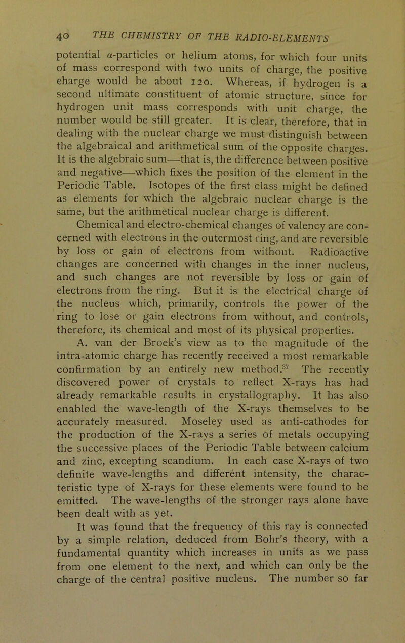 potential ct-pcirticlcs or hsliuin atoms> for which four units of mass correspond with two units of charge, the positive eharge would be about 120. Whereas, if hydrogen is a second ultimate constituent of atomic structure, since for hydrogen unit mass corresponds with unit charge, the number would be still greater. It is clear, therefore, that in dealing with the nuclear charge we must distinguish between the algebraical and arithmetical sum of the opposite charges. It is the algebraic sum—that is, the difference between positive and negative—which fixes the position of the element in the Periodic Table. Isotopes of the first class might be defined as elements for which the algebraic nuclear charge is the same, but the arithmetical nuclear charge is different. Chemical and electro-chemical changes of valency are con- cerned with electrons in the outermost ring, and are reversible by loss or gain of electrons from without. Radioactive changes are concerned with changes in the inner nucleus, and such changes are not reversible by loss or gain of electrons from the ring. But it is the electrical charge of the nucleus which, primarily, controls the power of the ring to lose or gain electrons from without, and controls, therefore, its chemical and most of its physical properties. A. van der Broek’s view as to the magnitude of the intra-atomic charge has recently received a most remarkable confirmation by an entirely new method.®^ The recently discovered power of crystals to reflect X-rays has had already remarkable results in crystallography. It has also enabled the wave-length of the X-rays themselves to be accurately measured. Moseley used as anti-cathodes for the production of the X-rays a series of metals occupying the successive places of the Periodic Table between calcium and zinc, excepting scandium. In each case X-rays of two definite wave-lengths and different intensity, the charac- teristic type of X-rays for these elements were found to be emitted. The wave-lengths of the stronger rays alone have been dealt with as yet. It was found that the frequency of this ray is connected by a simple relation, deduced from Bohr's theory, with a fundamental quantity which increases in units as we pass from one element to the next, and which can only be the charge of the central positive nucleus. The number so far