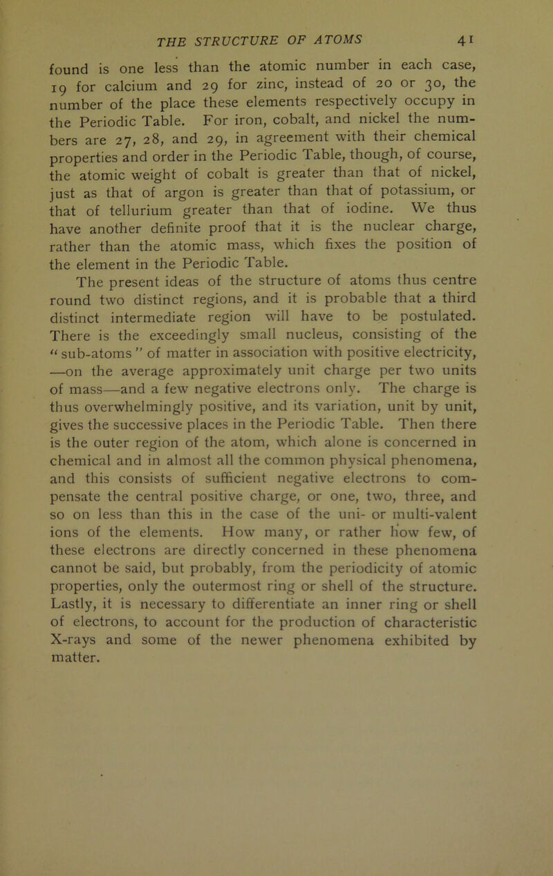 found is one less than the atomic number in each case, 19 for calcium and 29 for zinc, instead of 20 or 30, the number of the place these elements respectively occupy in the Periodic Table. For iron, cobalt, and nickel the num- bers are 27, 28, and 29, in agreement with their chemical properties and order in the Periodic Table, though, of course, the atomic weight of cobalt is greater than that of nickel, just as that of argon is greater than that of potassium, or that of tellurium greater than that of iodine. We thus have another definite proof that it is the nuclear charge, rather than the atomic mass, which fixes the position of the element in the Periodic Table. The present ideas of the structure of atoms thus centre round two distinct regions, and it is probable that a third distinct intermediate region will have to be postulated. There is the exceedingly small nucleus, consisting of the << sub-atoms  of matter in association with positive electricity, —on the average approximately unit charge per two units of mass—and a few negative electrons only. The charge is thus overwhelmingly positive, and its variation, unit by unit, gives the successive places in the Periodic Table. Then there is the outer region of the atom, which alone is concerned in chemical and in almost all the common physical phenomena, and this consists of sufficient negative electrons to com- pensate the central positive charge, or one, two, three, and so on less than this in the case of the uni- or multi-valent ions of the elements. How many, or rather how few, of these electrons are directly concerned in these phenomena cannot be said, but probably, from the periodicity of atomic properties, only the outermost ring or shell of the structure. Lastly, it is necessary to differentiate an inner ring or shell of electrons, to account for the production of characteristic X-rays and some of the newer phenomena exhibited by matter.