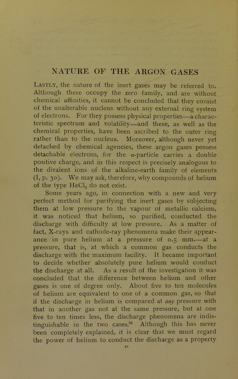 NATURE OF THE ARGON GASES Lastly, the nature of the inert gases may be referred to. Although these occupy the zero family, and are without chemical affinities, it cannot be concluded that they consist of the unalterable nucleus without any external ring system of electrons. For they possess physical properties—a charac- teristic spectrum and volatility—and these, as well as the chemical properties, have been ascribed to the outer ring rather than to the nucleus. Moreover, although never yet detached by chemical agencies, these argon gases possess detachable electrons, for the a-particle carries a double positive charge, and in this respect is precisely analogous to the divalent ions of the alkaline-earth family of elements (I, p. 30). We may ask, therefore, why compounds of helium of the type HeClg do not exist. Some years ago, in connection with a new and very perfect method for purifying the inert gases by subjecting them at low pressure to the vapour of metallic calcium, it was noticed that helium, so purified, conducted the discharge with difficulty at low pressure. As a matter of fact, X-rays and cathode-ray phenomena make their appear- ance in pure helium at a pressure of 0.5 mm.—at a pressure, that is, at which a common gas conducts the discharge with the maximum facility. It became important to decide whether absolutely pure helium would conduct the discharge at all. As a result of the investigation it was concluded that the difference between helium and other gases is one of degree only. About five to ten molecules of helium are equivalent to one of a common gas, so that if the discharge in helium is compared at any pressure with that in another gas not at the same pressure, but at one five to ten times less, the discharge phenomena are indis- tinguishable in the two cases.^^ Although this has never been completely explained, it is clear that we must regard the power of helium to conduct the discharge as a property