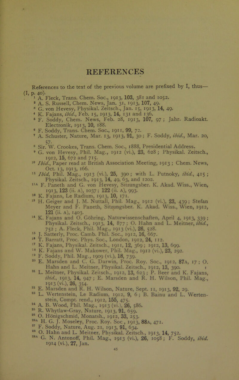 REFERENCES References to the text of the previous volume are prefixed by I, thus— (I, p. 40). 1 A. Fleck, Trans. Chem. Soc., 1913, 103, 381 and 1052. * A. S. Russell, Chem. News, Jan. 31, 1913, 107, 49- G. von Hevesv, Physikal. Zeitsch., Jan. 15, 1913, 14, 49. ‘ K. Fajans, ibid., Feb. 15, 1913, 14, 131 and 136. ® F. Soddy, Chem. News, Feb. 28, 1913, 107, 97; Jahr. Radioakt. Electronik, 1913, 10, 188. ° F. Soddy, Trans. Chem. Soc., 1911, 99, 7-- ’ A. Schuster, Nature, Mar. 13, 1913, 91, 30; F. Soddy, ibid.. Mar. 20, 57. ® Sir. W. Crookes, Trans. Chem. Soc., 1888, Presidential Address. • G. von Hevesy, Phil. Mag., 1912 (vi.), 23, 628 ; Physikal. Zeitsch., 1912, 15, 672 and 715. Ibid., Paper read at British Association Meeting, 1913 ; Chem. News, Oct. 13, 1913, 166. Ibid, Phil. Mag., 1913 (vi.), 25, 390; with L. Putnoky, ibid., 415 ; Physikal. Zeitsch., 1913, 14, 49, 63, and 1202. F. Paneth and G. von Hevesy, Sitzungsber. K. Akad. Wiss., Wien, 1913, 123 (ii. A), 1037; 122 (ii. a), 993. K. Fajans, Le Radium, 1913, 10, 171. ' H. Geiger and J. M. Nuttall, Phil. Mag., 1912 (vi.), 23, 439; Stefan Meyer and F. Paneth, Sitzungsber. K. Akad. Wiss., Wien, 1912, 121 (ii. A), 1403. K. Fajans and O. Gbhring, Naturwissenschaften, April 4, 1913, 339; Physikal. Zeitsch., 1913, 14, 877; O. Hahn and L. Meitner, zWr/., 752 ; A. Fleck, Phil. Mag., 1913 (vi.), 26, 528. J. Satterly, Proc. Camb. Phil. Soc., 1912, 16, 667. T. Barratt, Proc. Phys. Soc., London, 1912, 24, 112. ” K. Fajans, Physikal. Zeitsch., 1911, 12, 369; 1912, 13, 699. K. Fajans and W. Makower, Phil. Mag., 1912 (vi.), 23, 292. F. Soddy, Phil. Mag., 1909 (vi.), 18, 739. E. Marsden and C. G. Darwin, Proc. Roy. Soc., 1912, 87a, 17 ; O. Hahn and L. Meitner, Physikal. Zeitsch., 1912, 13, 390. i L. Meitner, Physikal. Zeitsch., 1912, 13, 623 ; P. Beer and K. Fajans, ibid., 1913, 14, 947 ; E. Marsden and R. H. Wilson, Phil. Mag., 1913 (vi.), 26, 354- E. Marsden and R. H. Wilson, Nature, Sept, ii, 1913, 92, 29. L. Wertenstein, Le Radium, 1912, 9, 6 ; B. Bainu and L, Werten- stein, Compt. rend., 1912, 155, 475. A. B. Wood, Phil. Mag., 1913 (vi.), 26, 586. R. Whytlaw-Gray, Nature, 1913, 91, 659. O. Hbnigschmid, Monatsh., 1912, 33, 253. H. G. J. Moseley, Proc. Roy. Soc , 1913, 88a, 471.  F. Soddy, Nature, Aug. 21, 1913, 91, 634. O. Hahn and L. Meitner, Physikal. Zeitsch., 1913, 14, 752. G. N. Antonoff, Phil. Mag., 1913 (vi.), 26, 1058; F. Soddy, ibid. 1914 (vi.), 27, Jan.