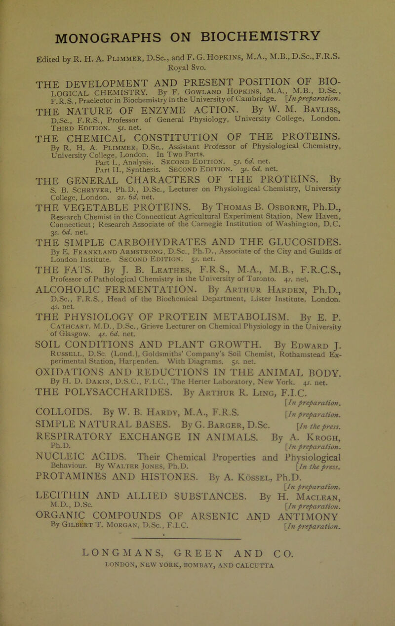 MONOGRAPHS ON BIOCHEMISTRY Edited by R. H. A. Plimmer, D.Sc., and F. G. Hopkins, M.A., M.B., D.Sc., F.R.S. Royal 8vo. THE DEVELOPMENT AND PRESENT POSITION OF BIO- LOGICAL CHEMISTRY. By F. Gowland Hopkins, M.A., M.B., D.Sc., F. R.S., Praelector in Biochemistry in the University of Cambridge. [Inpreparation. THE NATURE OF ENZYME ACTION. By W. M. Bayliss, D.Sc., F.R.S., Professor of General Physiology, University College, London. Third Edition, sr. net. THE CHEMICAL CONSTITUTION OF THE PROTEINS. By R. H. A. Plimmer, D.Sc.. Assistant Professor of Physiological Chemistry, University College, London. In Two Parts. Part I., Analysis. Second Edition. 5L 6d. net. Part II., Synthesis. Second Edition, jj. 6d. net. THE GENERAL CHARACTERS OF THE PROTEINS. By S. B. SCHRYVER, Ph.D., D.Sc., Lecturer on Physiological Chemistry, University College, London. 2j. bd. net. THE VEGETABLE PROTEINS. By Thomas B. Osborne, Ph.D., Research Chemist in the Connecticut Agricultural Experiment Station, New Haven, Connecticut; Research Associate of the Carnegie Institution of Washington, D.C. 3L bd. net. THE SI.MPLE CARBOHYDRATES AND THE GLUCOSIDES. By E. Frankland Armstrong, D.Sc., Ph.D., Associate of the City and Guilds of London Institute. Second Edition. 51-. net. THE FA'I S. By J. B. Leathes, F.R.S., M.A., M.B., F.R.C.S., Professor of Pathological Chemistry in the University of Toronto. 4^. net. ALCOHOLIC FERMENTATION. By Arthur Harden, Ph.D., D.Sc., F.R.S., Head of the Biochemical Department, Lister Institute, London. 4f. net. THE PHYSIOLOGY OF PROTEIN METABOLISM. By E. P. Cathcart, M.D., D.Sc., Grieve Lecturer on Chemical Physiology in the University of Glasgow. 4J. bd. net. SOIL CONDITIONS AND PLANT GROWTH. By Edward J. Russell, D.Sc. (Lond.), Goldsmiths’Company’s Soil Chemist, Rothamstead Ex- perimental Station, Harpenden. With Diagrams, ^s. net. OXIDATIONS AND REDUCTIONS IN THE ANIMAL BODY. By H. D. Dakin, D.S.C., F.I.C., The Herter Laboratory, New York. 4J. net. THE POLYSACCHARIDES. By Arthur R. Ling, F.I.C. [In preparation. COLLOIDS. By W. B. Hardy, M..A.., F.R.S. [inpreparation. SIMPLE NATURAL BASES. By G. Barger, D.Sc. [in the press. RESPIRATORY EXCHANGE IN ANIMALS. By A. Krogh, Pb.D. [In preparation. NUCLEIC ACIDS. Their Chemical Properties and Physiological Behaviour. By Walter Jones, Ph.D. [In the press. PROTAMINES AND HISTONES. By A. Kossel, Ph.D. [In preparation. LECITHIN AND ALLIED SUBSTANCES. By H. Maclean, M.D., D.Sc. [Inpreparation. ORGANIC COMPOUNDS OF ARSENIC AND ANTIMONY By Gilbert 1. Morg.an, D.Sc., F.I.C. [Inpreparation. LONGMANS, GREEN AND CO.