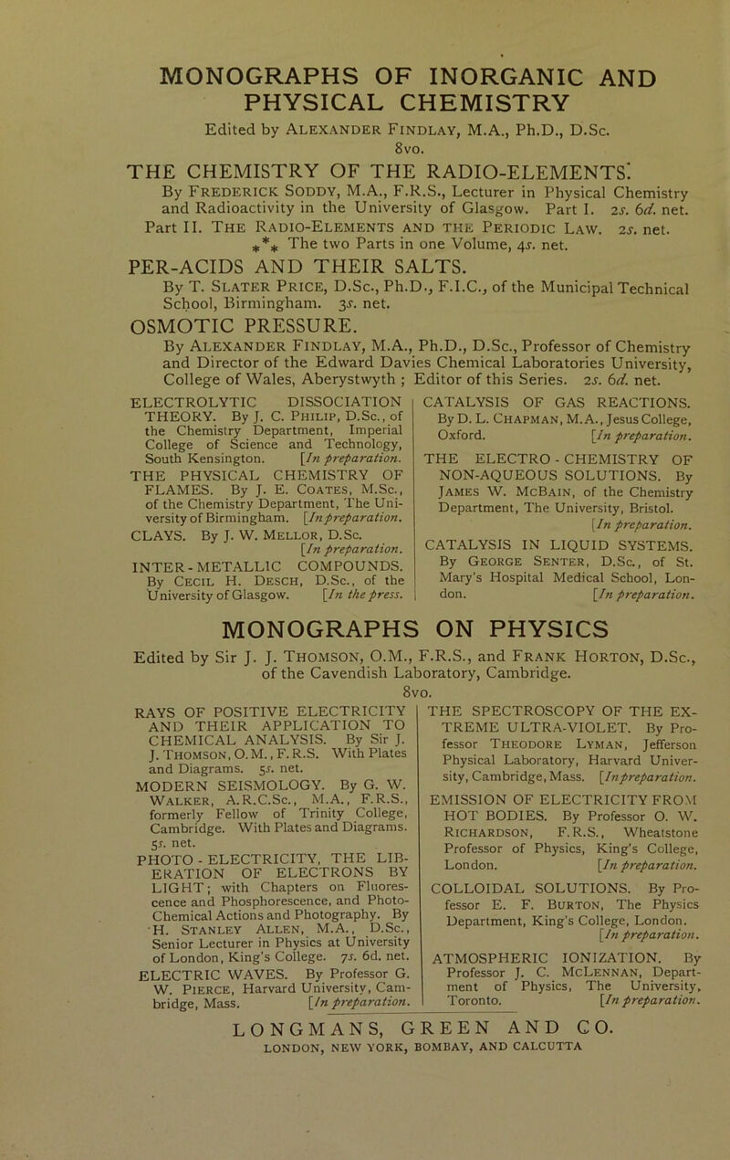 MONOGRAPHS OF INORGANIC AND PHYSICAL CHEMISTRY Edited by Alexander Findlay, M.A., Ph.D., D.Sc. 8vo. THE CHEMISTRY OF THE RADIO-ELEMENTS! By Frederick Soddy, M.A., F.R.S., Lecturer in Physical Chemistry and Radioactivity in the University of Glasgow. Part I. 2S. 6d. net. Part II. The Radio-Elements and the Periodic Law. 2j.net. The two Parts in one Volume, 4J. net. PER-ACIDS AND THEIR SALTS. By T. Slater Price, D.Sc., Ph.D., F.I.C., of the Municipal Technical School, Birmingham. 3J. net. OSMOTIC PRESSURE. By Alexander Findlay, M.A., Ph.D., D.Sc., Professor of Chemistry and Director of the Edward Davies Chemical Laboratories University, College of Wales, Aberystwyth ; Editor of this Series. 2S. 6d. net. ELECTROLYTIC DISSOCIATION THEORY. By J. C. Philip, D.Sc., of the Chemistry Department, Imperial College of Science and Technology, South Kensington. [/« preparation. THE PHYSICAL CHEMISTRY OF FLAMES. By J. E. Coates, M.Sc., of the Chemistry Department, The Uni- versity of Birmingham. \Inpreparation. CLAYS. By J. W. Mellor, D.Sc. \In preparation. INTER-METALLIC COMPOUNDS. By Cecil H. Desch, D.Sc., of the U niversity of Glasgow. [/n the press. CATALYSIS OF GAS REACTIONS. By D. L. Chapman, M. A., Jesus College, Oxford. \In preparation. THE ELECTRO - CHEMISTRY OF NON-AQUEOUS SOLUTIONS. By James W. McBain, of the Chemistry Department, The University, Bristol. \In preparation. CATALYSIS IN LIQUID SYSTEMS. By George Senter, D.Sc., of St. Mary’s Hospital Medical School, Lon- don. [/« preparatioti. MONOGRAPHS ON PHYSICS Edited by Sir J. J. Thomson, O.M., F.R.S., and Frank Horton, D.Sc., of the Cavendish Laboratory, Cambridge. 8vo. RAYS OF POSITIVE ELECTRICITY AND THEIR APPLICATION TO CHEMICAL ANALYSIS. By Sir J. J. Thomson, O. M. , F. R.S. With Plates and Diagrams. 55. net. MODERN SEISMOLOGY. By G. W. Walker, A.R.C.Sc., M.A., F.R.S., formerly Fellow of Trinity College, Cambridge. With Plates and Diagrams. 5L net. PHOTO-ELECTRICITY, THE LIB- ERATION OF ELECTRONS BY LIGHT; with Chapters on Fluores- cence and Phosphorescence, and Photo- Chemical Actions and Photography. By H. Stanley Allen, M.A., D.Sc., Senior Lecturer in Physics at University of London, King’s College, ys. 6d. net. ELECTRIC WAVES. By Professor G. W. Pierce, Harvard University, Cam- bridge, Mass. \_ln preparation. THE SPECTROSCOPY OF THE EX- TREME ULTRA-VIOLET. By Pro- fessor Theodore Lyman, Jefferson Physical Laboratory, Harvard Univer- sity, Cambridge, Mass. [^In preparation. EMISSION OF ELECTRICITY FROM HOT BODIES. By Professor O. W. Richardson, F.R.S., Wheatstone Professor of Physics, King’s College, London. [/»pt'eparation. COLLOIDAL SOLUTIONS. By Pro- fessor E. F. Burton, The Physics Department, King’s College, London. [/« preparation. ATMOSPHERIC IONIZATION. By Professor J. C. McLennan, Depart- ment of Physics, The University, Toronto. \In preparatioti. LONGMANS, GREEN AND CO.