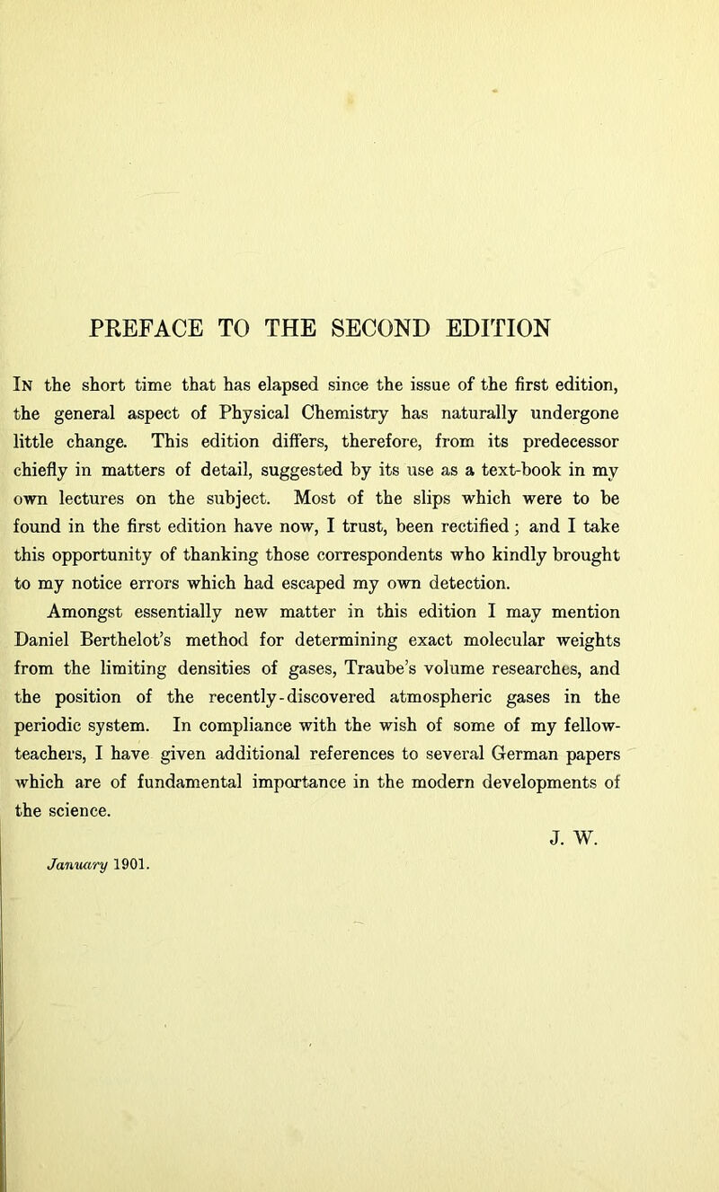 In the short time that has elapsed since the issue of the first edition, the general aspect of Physical Chemistry has naturally undergone little change. This edition differs, therefore, from its predecessor chiefly in matters of detail, suggested by its use as a text-book in my own lectures on the subject. Most of the slips which were to be found in the first edition have now, I trust, been rectified; and I take this opportunity of thanking those correspondents who kindly brought to my notice errors which had escaped my own detection. Amongst essentially new matter in this edition I may mention Daniel Berthelot’s method for determining exact molecular weights from the limiting densities of gases, Traube’s volume researches, and the position of the recently-discovered atmospheric gases in the periodic system. In compliance with the wish of some of my fellow- teachers, I have given additional references to several German papers which are of fundamental importance in the modern developments of the science. January 1901. J. w.