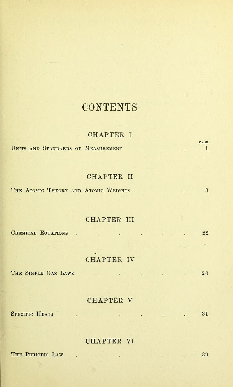 CONTENTS CHAPTER I PAGE Units and Standards of Measurement 1 CHAPTER II The Atomic Theory and Atomic Weights ... 8 CHAPTER III Chemical Equations . . . . . .22 CHAPTER IY The Simple Gas Laws . . . .28 CHAPTER V Specific Heats . . . . .31 CHAPTER VI The Periodic Law 39