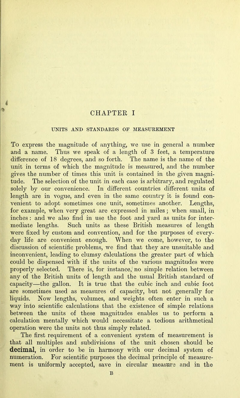 4 CHAPTER I UNITS AND STANDARDS OF MEASUREMENT To express the magnitude of anything, we use in general a number and a name. Thus we speak of a length of 3 feet, a temperature difference of 18 degrees, and so forth. The name is the name of the unit in terms of which the magnitude is measured, and the number gives the number of times this unit is contained in the given magni- tude. The selection of the unit in each case is arbitrary, and regulated solely by our convenience. In different countries different units of length are in vogue, and even in the same country it is found con- venient to adopt sometimes one unit, sometimes another. Lengths, for example, when very great are expressed in miles; when small, in inches: and we also find in use the foot and yard as units for inter- mediate lengths. Such units as these British measures of length were fixed by custom and convention, and for the purposes of every- day life are convenient enough. When we come, however, to the discussion of scientific problems, we find that they are unsuitable and inconvenient, leading to clumsy calculations the greater part of which could be dispensed with if the units of the various magnitudes were properly selected. There is, for instance, no simple relation between any of the British units of length and the usual British standard of capacity—the gallon. It is true that the cubic inch and cubic foot are sometimes used as measures of capacity, but not generally for liquids. Now lengths, volumes, and weights often enter in such a way into scientific calculations that the existence of simple relations between the units of these magnitudes enables us to perform a calculation mentally which would necessitate a tedious arithmetical operation were the units not thus simply related. The first requirement of a convenient system of measurement is that all multiples and subdivisions of the unit chosen should be decimal, in order to be in harmony with our decimal system of numeration. For scientific purposes the decimal principle of measure- ment is uniformly accepted, save in circular measure and in the B