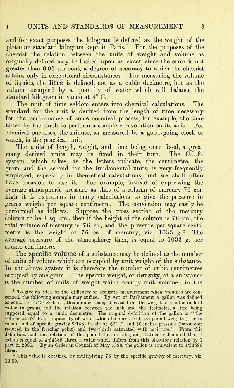 and for exact purposes the kilogram is defined as the weight of the platinum standard kilogram kept in Paris.1 For the purposes of the chemist the relation between the units of weight and volume as originally defined may be looked upon as exact, since the error is not greater than O'Ol per cent, a degree of accuracy to which the chemist attains only in exceptional circumstances. For measuring the volume of liquids, the litre is defined, not as a cubic decimetre, but as the volume occupied by a quantity of water which will balance the standard kilogram in vacuo at 4° C. The unit of time seldom enters into chemical calculations. The standard for the unit is derived from the length of time necessary for the performance of some cosmical process, for example, the time taken by the earth to perform a complete revolution on its axis. For chemical purposes, the minute, as measured by a good-going clock or watch, is the practical unit. The units of length, weight, and time being once fixed, a great many derived units may be fixed in their turn. The C.G-.S. system, which takes, as the letters indicate, the centimetre, the gram, and the second for the fundamental units, is very frequently employed, especially in theoretical calculations, and we shall often have occasion to use it. For example, instead of expressing the average atmospheric pressure as that of a column of mercury 76 cm. high, it is expedient in many calculations to give the pressure in grams weight per square centimetre. The conversion may easily be performed as follows. Suppose the cross section of the mercury column to be 1 sq. cm., then if the height of the column is 76 cm., the total volume of mercury is 76 cc., and the pressure per square centi- metre is the weight of 76 cc. of mercury, viz. 1033 g.2 The average pressure of the atmosphere^ then, is equal to 1033 g. per square centimetre. The specific volume of a substance may be defined as the number of units of volume which are occupied by unit weight of the substance. In the above system it is therefore the number of cubic centimetres occupied by one gram. The specific weight, or density, of a substance is the number of units of weight which occupy unit volume : in the 1 To give an idea of the difficulty of accurate measurement when volumes are con- cerned, the following example may suffice. By Act of Parliament a gallon was defined as equal to 4'543458 litres, this number being derived from the weight of a cubic inch of water in grains, and the relation between the inch and the decimetre, a litre being supposed equal to a cubic decimetre. The original definition of the gallon is “the volume at 62° F. of a quantity of water which balances 10 brass pound weights (true in vacuo, and of specific gravity 8T43) in air at 62° F. and 30 inches pressure (barometer reduced to the freezing point) and two-tliirds saturated with moisture.” From this definition, and the relation of the pound to the kilogram, Dittmar calculated that 1 gallon is equal to 4'54585 litres, a value which differs from this statutory relation by 1 part in 2000. By an Order in Council of May 1898, the gallon is equivalent to 4'54596 litres. 2 This value is obtained by multiplying 76 by the specific gravity of mercury, viz. 13-59.