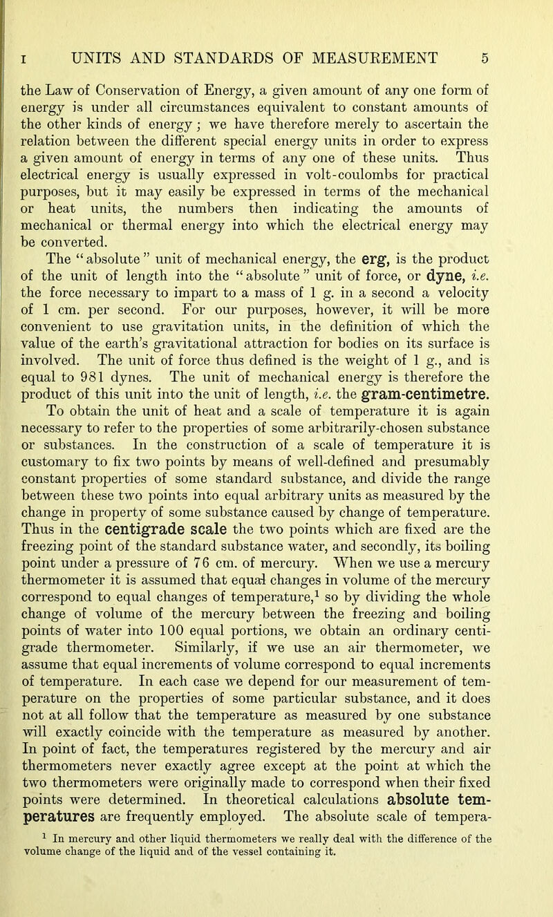 the Law of Conservation of Energy, a given amount of any one form of energy is under all circumstances equivalent to constant amounts of the other kinds of energy; we have therefore merely to ascertain the relation between the different special energy units in order to express a given amount of energy in terms of any one of these units. Thus electrical energy is usually expressed in volt-coulombs for practical purposes, but it may easily be expressed in terms of the mechanical or heat units, the numbers then indicating the amounts of mechanical or thermal energy into which the electrical energy may be converted. The “ absolute ” unit of mechanical energy, the erg, is the product of the unit of length into the “ absolute ” unit of force, or dyne, i.e. the force necessary to impart to a mass of 1 g. in a second a velocity of 1 cm. per second. For our purposes, however, it will be more convenient to use gravitation units, in the definition of which the value of the earth’s gravitational attraction for bodies on its surface is involved. The unit of force thus defined is the weight of 1 g., and is equal to 981 dynes. The unit of mechanical energy is therefore the product of this unit into the unit of length, i.e. the gram-centimetre. To obtain the unit of heat and a scale of temperature it is again necessary to refer to the properties of some arbitrarily-chosen substance or substances. In the construction of a scale of temperature it is customary to fix two points by means of well-defined and presumably constant properties of some standard substance, and divide the range between these two points into equal arbitrary units as measured by the change in property of some substance caused by change of temperature. Thus in the centigrade scale the two points which are fixed are the freezing point of the standard substance water, and secondly, its boiling point under a pressure of 76 cm. of mercury. When we use a mercury thermometer it is assumed that equal changes in volume of the mercury correspond to equal changes of temperature,1 so by dividing the whole change of volume of the mercury between the freezing and boiling points of water into 100 equal portions, we obtain an ordinary centi- grade thermometer. Similarly, if we use an air thermometer, we assume that equal increments of volume correspond to equal increments of temperature. In each case we depend for our measurement of tem- perature on the properties of some particular substance, and it does not at all follow that the temperature as measured by one substance will exactly coincide with the temperature as measured by another. In point of fact, the temperatures registered by the mercury and air thermometers never exactly agree except at the point at which the two thermometers were originally made to correspond when their fixed points were determined. In theoretical calculations absolute tem- peratures are frequently employed. The absolute scale of tempera- 1 In mercury and other liquid thermometers we really deal with the difference of the volume change of the liquid and of the vessel containing it.