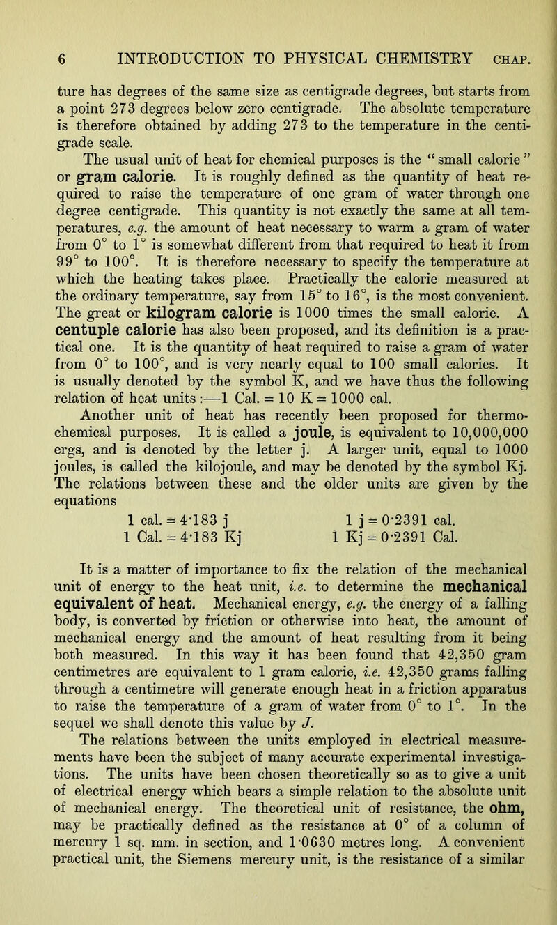 ture has degrees of the same size as centigrade degrees, but starts from a point 273 degrees below zero centigrade. The absolute temperature is therefore obtained by adding 273 to the temperature in the centi- grade scale. The usual unit of heat for chemical purposes is the “ small calorie ” or gram calorie. It is roughly defined as the quantity of heat re- quired to raise the temperature of one gram of water through one degree centigrade. This quantity is not exactly the same at all tem- peratures, e.g. the amount of heat necessary to warm a gram of water from 0° to 1° is somewhat different from that required to heat it from 99° to 100°. It is therefore necessary to specify the temperature at which the heating takes place. Practically the calorie measured at the ordinary temperature, say from 15° to 16°, is the most convenient. The great or kilogram calorie is 1000 times the small calorie. A centuple calorie has also been proposed, and its definition is a prac- tical one. It is the quantity of heat required to raise a gram of water from 0° to 100°, and is very nearly equal to 100 small calories. It is usually denoted by the symbol K, and we have thus the following relation of heat units :—1 Cal. = 10 K = 1000 cal. Another unit of heat has recently been proposed for thermo- chemical purposes. It is called a joule, is equivalent to 10,000,000 ergs, and is denoted by the letter j. A larger unit, equal to 1000 joules, is called the kilojoule, and may be denoted by the symbol Kj. The relations between these and the older units are given by the equations 1 cal. = 4T83 j 1 j - 0*2391 cal. 1 Cal. = 4T83 Kj 1 Kj = 0‘2391 Cal. It is a matter of importance to fix the relation of the mechanical unit of energy to the heat unit, i.e. to determine the mechanical equivalent of heat. Mechanical energy, e.g. the energy of a falling body, is converted by friction or otherwise into heat, the amount of mechanical energy and the amount of heat resulting from it being both measured. In this way it has been found that 42,350 gram centimetres are equivalent to 1 gram calorie, i.e. 42,350 grams falling through a centimetre will generate enough heat in a friction apparatus to raise the temperature of a gram of water from 0° to 1°. In the sequel we shall denote this value by J. The relations between the units employed in electrical measure- ments have been the subject of many accurate experimental investiga- tions. The units have been chosen theoretically so as to give a unit of electrical energy which bears a simple relation to the absolute unit of mechanical energy. The theoretical unit of resistance, the ohm, may be practically defined as the resistance at 0° of a column of mercury 1 sq. mm. in section, and 1'0630 metres long. A convenient practical unit, the Siemens mercury unit, is the resistance of a similar