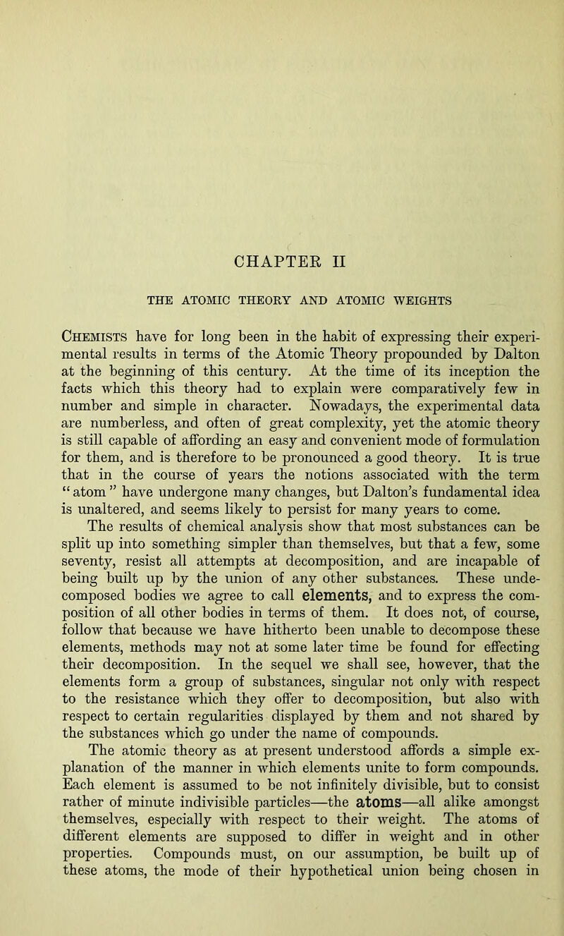 THE ATOMIC THEORY AND ATOMIC WEIGHTS Chemists have for long been in the habit of expressing their experi- mental results in terms of the Atomic Theory propounded by Dalton at the beginning of this century. At the time of its inception the facts which this theory had to explain were comparatively few in number and simple in character. Nowadays, the experimental data are numberless, and often of great complexity, yet the atomic theory is still capable of affording an easy and convenient mode of formulation for them, and is therefore to be pronounced a good theory. It is true that in the course of years the notions associated with the term “ atom ” have undergone many changes, but Dalton’s fundamental idea is unaltered, and seems likely to persist for many years to come. The results of chemical analysis show that most substances can be split up into something simpler than themselves, but that a few, some seventy, resist all attempts at decomposition, and are incapable of being built up by the union of any other substances. These unde- composed bodies we agree to call elements, and to express the com- position of all other bodies in terms of them. It does not, of course, follow that because we have hitherto been unable to decompose these elements, methods may not at some later time be found for effecting their decomposition. In the sequel we shall see, however, that the elements form a group of substances, singular not only with respect to the resistance which they offer to decomposition, but also with respect to certain regularities displayed by them and not shared by the substances which go under the name of compounds. The atomic theory as at present understood affords a simple ex- planation of the manner in which elements unite to form compounds. Each element is assumed to be not infinitely divisible, but to consist rather of minute indivisible particles—the atoms—all alike amongst themselves, especially with respect to their weight. The atoms of different elements are supposed to differ in weight and in other properties. Compounds must, on our assumption, be built up of these atoms, the mode of their hypothetical union being chosen in