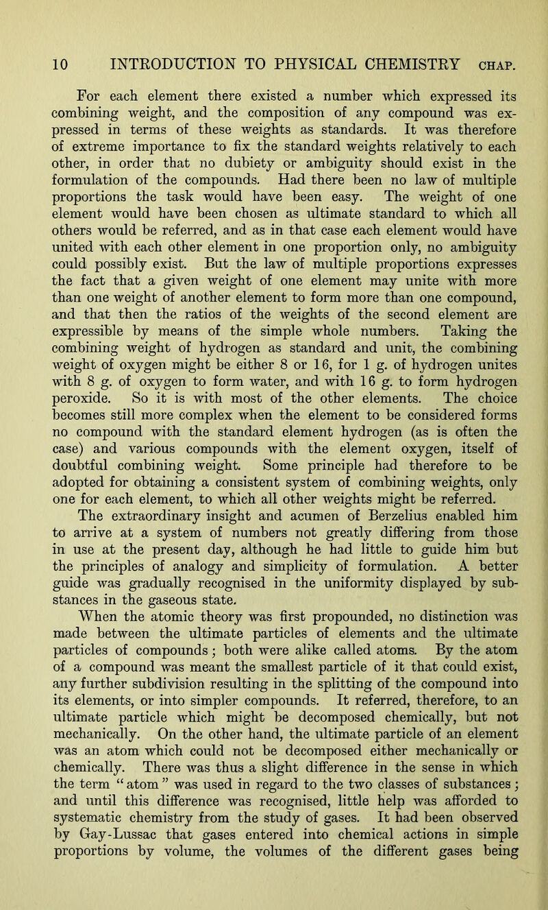 For each element there existed a number which expressed its combining weight, and the composition of any compound was ex- pressed in terms of these weights as standards. It was therefore of extreme importance to fix the standard weights relatively to each other, in order that no dubiety or ambiguity should exist in the formulation of the compounds. Had there been no law of multiple proportions the task would have been easy. The weight of one element would have been chosen as ultimate standard to which all others would be referred, and as in that case each element would have united with each other element in one proportion only, no ambiguity could possibly exist. But the law of multiple proportions expresses the fact that a given weight of one element may unite with more than one weight of another element to form more than one compound, and that then the ratios of the weights of the second element are expressible by means of the simple whole numbers. Taking the combining weight of hydrogen as standard and unit, the combining weight of oxygen might be either 8 or 16, for 1 g. of hydrogen unites with 8 g. of oxygen to form water, and with 16 g. to form hydrogen peroxide. So it is with most of the other elements. The choice becomes still more complex when the element to be considered forms no compound with the standard element hydrogen (as is often the case) and various compounds with the element oxygen, itself of doubtful combining weight. Some principle had therefore to be adopted for obtaining a consistent system of combining weights, only one for each element, to which all other weights might be referred. The extraordinary insight and acumen of Berzelius enabled him to arrive at a system of numbers not greatly differing from those in use at the present day, although he had little to guide him but the principles of analogy and simplicity of formulation. A better guide was gradually recognised in the uniformity displayed by sub- stances in the gaseous state. When the atomic theory was first propounded, no distinction was made between the ultimate particles of elements and the ultimate particles of compounds; both were alike called atoms. By the atom of a compound was meant the smallest particle of it that could exist, any further subdivision resulting in the splitting of the compound into its elements, or into simpler compounds. It referred, therefore, to an ultimate particle which might be decomposed chemically, but not mechanically. On the other hand, the ultimate particle of an element was an atom which could not be decomposed either mechanically or chemically. There was thus a slight difference in the sense in which the term “ atom ” was used in regard to the two classes of substances; and until this difference was recognised, little help was afforded to systematic chemistry from the study of gases. It had been observed by Gay-Lussac that gases entered into chemical actions in simple proportions by volume, the volumes of the different gases being