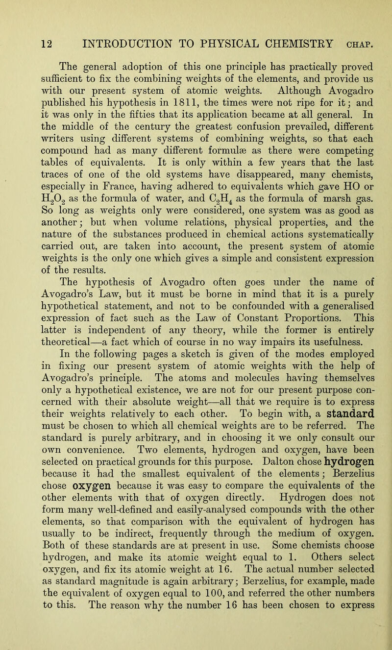 The general adoption of this one principle has practically proved sufficient to fix the combining weights of the elements, and provide us with our present system of atomic weights. Although Avogadro published his hypothesis in 1811, the times were not ripe for it; and it was only in the fifties that its application became at all general. In the middle of the century the greatest confusion prevailed, different writers using different systems of combining weights, so that each compound had as many different formulae as there were competing tables of equivalents. It is only within a few years that the last traces of one of the old systems have disappeared, many chemists, especially in France, having adhered to equivalents which gave HO or h2o2 as the formula of water, and C2H4 as the formula of marsh gas. So long as weights only were considered, one system was as good as another; but when volume relations, physical properties, and the nature of the substances produced in chemical actions systematically carried out, are taken into account, the present system of atomic weights is the only one which gives a simple and consistent expression of the results. The hypothesis of Avogadro often goes under the name of Avogadro’s Law, but it must be borne in mind that it is a purely hypothetical statement, and not to be confounded with a generalised expression of fact such as the Law of Constant Proportions. This latter is independent of any theory, while the former is entirely theoretical—a fact which of course in no way impairs its usefulness. In the following pages a sketch is given of the modes employed in fixing our present system of atomic weights with the help of Avogadro’s principle. The atoms and molecules having themselves only a hypothetical existence, we are not for our present purpose con- cerned with their absolute weight—all that we require is to express their weights relatively to each other. To begin with, a standard must be chosen to which all chemical weights are to be referred. The standard is purely arbitrary, and in choosing it we only consult our own convenience. Two elements, hydrogen and oxygen, have been selected on practical grounds for this purpose. Dalton chose hydrogen because it had the smallest equivalent of the elements; Berzelius chose oxygen because it was easy to compare the equivalents of the other elements with that of oxygen directly. Hydrogen does not form many well-defined and easily-analysed compounds with the other elements, so that comparison with the equivalent of hydrogen has usually to be indirect, frequently through the medium of oxygen. Both of these standards are at present in use. Some chemists choose hydrogen, and make its atomic weight equal to 1. Others select oxygen, and fix its atomic weight at 16. The actual number selected as standard magnitude is again arbitrary; Berzelius, for example, made the equivalent of oxygen equal to 100, and referred the other numbers to this. The reason why the number 16 has been chosen to express