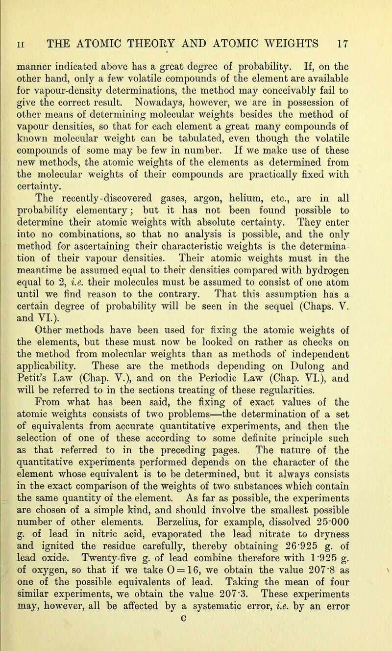 manner indicated above has a great degree of probability. If, on the other hand, only a few volatile compounds of the element are available for vapour-density determinations, the method may conceivably fail to give the correct result. Nowadays, however, we are in possession of other means of determining molecular weights besides the method of vapour densities, so that for each element a great many compounds of known molecular weight can be tabulated, even though the volatile compounds of some may be few in number. If we make use of these new methods, the atomic weights of the elements as determined from the molecular weights of their compounds are practically fixed with certainty. The recently-discovered gases, argon, helium, etc., are in all probability elementary; but it has not been found possible to determine their atomic weights with absolute certainty. They enter into no combinations, so that no analysis is possible, and the only method for ascertaining their characteristic weights is the determina- tion of their vapour densities. Their atomic weights must in the meantime be assumed equal to their densities compared with hydrogen equal to 2, i.e. their molecules must be assumed to consist of one atom until we find reason to the contrary. That this assumption has a certain degree of probability will be seen in the sequel (Chaps. Y. and VI.). Other methods have been used for fixing the atomic weights of the elements, but these must now be looked on rather as checks on the method from molecular weights than as methods of independent applicability. These are the methods depending on Dulong and Petit’s Law (Chap. V.), and on the Periodic Law (Chap. YI.), and will be referred to in the sections treating of these regularities. From what has been said, the fixing of exact values of the atomic weights consists of two problems—the determination of a set of equivalents from accurate quantitative experiments, and then the selection of one of these according to some definite principle such as that referred to in the preceding pages. The nature of the quantitative experiments performed depends on the character of the element whose equivalent is to be determined, but it always consists in the exact comparison of the weights of two substances which contain the same quantity of the element. As far as possible, the experiments are chosen of a simple kind, and should involve the smallest possible number of other elements. Berzelius, for example, dissolved 25 000 g. of lead in nitric acid, evaporated the lead nitrate to dryness and ignited the residue carefully, thereby obtaining 26'925 g. of lead oxide. Twenty-five g. of lead combine therefore with 1 ’925 g. of oxygen, so that if we take 0 = 16, we obtain the value 207-8 as one of the possible equivalents of lead. Taking the mean of four similar experiments, we obtain the value 207’3. These experiments may, however, all be affected by a systematic error, i.e. by an error c