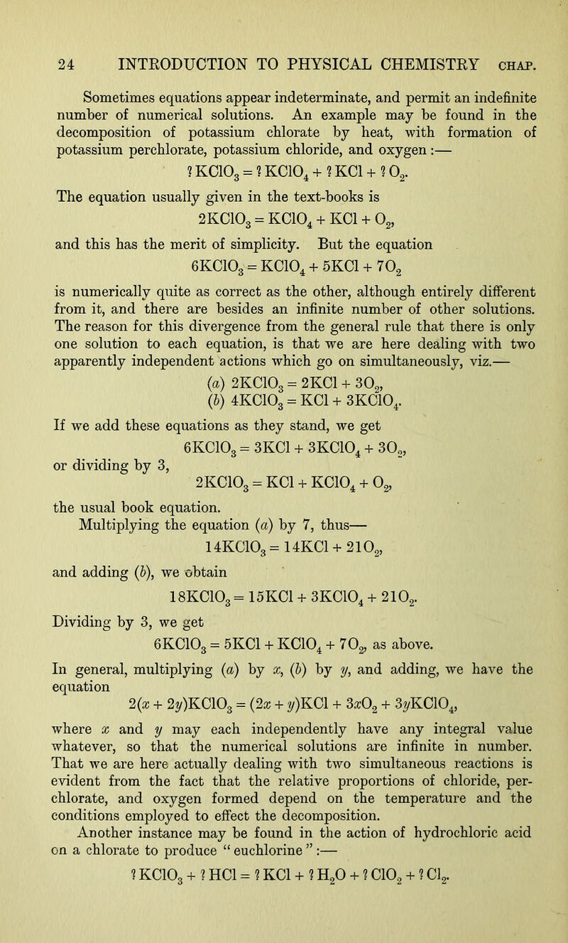 Sometimes equations appear indeterminate, and permit an indefinite number of numerical solutions. An example may be found in the decomposition of potassium chlorate by heat, with formation of potassium perchlorate, potassium chloride, and oxygen:— ? KC103 - 1KC104 + 1 KC1 + 102. The equation usually given in the text-books is 2KCIO3 = KC104 + KC1 + 02, and this has the merit of simplicity. But the equation 6KCIO3 - KC104 + 5KC1 + 702 is numerically quite as correct as the other, although entirely different from it, and there are besides an infinite number of other solutions. The reason for this divergence from the general rule that there is only one solution to each equation, is that we are here dealing with two apparently independent actions which go on simultaneously, viz.— (a) 2KCIO3 = 2KC1 + 30„ (b) 4KC103 = KC1 + 3KC104. If we add these equations as they stand, we get 6KCIO3 = 3KC1 + 3KC104 + 302, or dividing by 3, 2KCIO3 - KC1 + KC104 + 02, the usual book equation. Multiplying the equation (a) by 7, thus— 14KC103-14KC1 + 2102, and adding (b), we obtain I8KCIO3 = 15KC1 + 3KC104 + 2102. Dividing by 3, we get 6KCIO3 = 5KC1 + KC104 + 70^ as above. In general, multiplying (a) by x, (b) by y, and adding, we have the equation 2(x + 2y)KC103 = (2x + y)KCl + 3x02 + 3yKC104, where x and y may each independently have any integral value whatever, so that the numerical solutions are infinite in number. That we are here actually dealing with two simultaneous reactions is evident from the fact that the relative proportions of chloride, per- chlorate, and oxygen formed depend on the temperature and the conditions employed to effect the decomposition. Another instance may be found in the action of hydrochloric acid on a chlorate to produce “ euchlorine ” :— 1KCIO3 + ? HC1 - ? KC1 + ? H20 + ? C102 + ? Cl2.