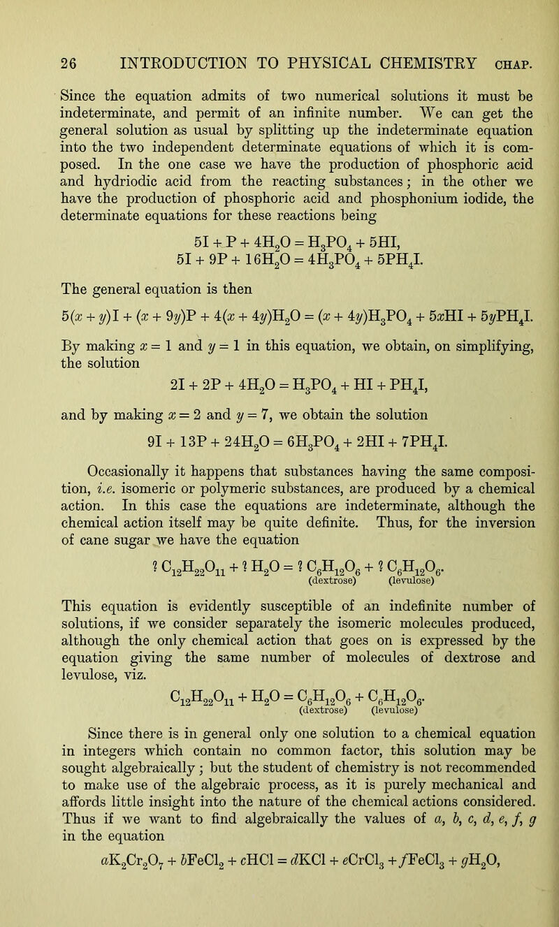 Since the equation admits of two numerical solutions it must be indeterminate, and permit of an infinite number. We can get the general solution as usual by splitting up the indeterminate equation into the two independent determinate equations of which it is com- posed. In the one case we have the production of phosphoric acid and hydriodic acid from the reacting substances; in the other we have the production of phosphoric acid and phosphonium iodide, the determinate equations for these reactions being 51 + P + 4H20 = H3P04 + 5 HI, 51 + 9P + 16H20 = 4H3P04 + 5PH4I. The general equation is then 5(x + y)I + (x + 9y)P + i(x + 4y)H20 = (x+ 4y)H3P04 + 5zHI + 5yPH4I. By making x = 1 and y = 1 in this equation, we obtain, on simplifying, the solution 21 + 2P + 4H20 - H3P04 + HI + PH4I, and by making x = 2 and y = 7, we obtain the solution 91 + 13P + 24H20 = 6H3P04 + 2HI + 7PH4I. Occasionally it happens that substances having the same composi- tion, i.e. isomeric or polymeric substances, are produced by a chemical action. In this case the equations are indeterminate, although the chemical action itself may be quite definite. Thus, for the inversion of cane sugar we have the equation ■ ^12-^-22^11 +1H20 - ? C6H1206 + ? c6h12o6. (dextrose) (levulose) This equation is evidently susceptible of an indefinite number of solutions, if we consider separately the isomeric molecules produced, although the only chemical action that goes on is expressed by the equation giving the same number of molecules of dextrose and levulose, viz. ^12-^-22^11 + H20 — C6H1206 + CfiH1206. (dextrose) (levulose) Since there is in general only one solution to a chemical equation in integers which contain no common factor, this solution may be sought algebraically ; but the student of chemistry is not recommended to make use of the algebraic process, as it is purely mechanical and affords little insight into the nature of the chemical actions considered. Thus if we want to find algebraically the values of a, b, c, d, e, f, g in the equation