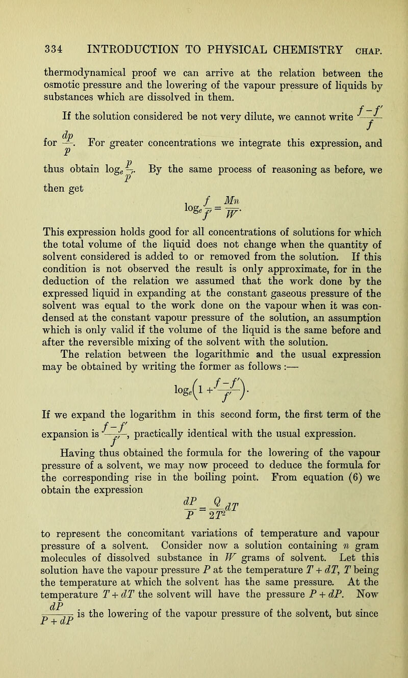 thermodynamical proof we can arrive at the relation between the osmotic pressure and the lowering of the vapour pressure of liquids by substances which are dissolved in them. f-f' If the solution considered be not very dilute, we cannot write ■ (XT) for —. For greater concentrations we integrate this expression, and V P thus obtain \oge —,. By the same process of reasoning as before, we then get . / Mn lo&/ = w This expression holds good for all concentrations of solutions for which the total volume of the liquid does not change when the quantity of solvent considered is added to or removed from the solution. If this condition is not observed the result is only approximate, for in the deduction of the relation we assumed that the work done by the expressed liquid in expanding at the constant gaseous pressure of the solvent was equal to the work done on the vapour when it was con- densed at the constant vapour pressure of the solution, an assumption which is only valid if the volume of the liquid is the same before and after the reversible mixing of the solvent with the solution. The relation between the logarithmic and the usual expression may be obtained by writing the former as follows :— If we expand the logarithm in this second form, the first term of the f-f ... . expansion is ; ■, practically identical with the usual expression. Having thus obtained the formula for the lowering of the vapour pressure of a solvent, we may now proceed to deduce the formula for the corresponding rise in the boiling point. From equation (6) we obtain the expression ^ = ®dT P 2 T2 to represent the concomitant variations of temperature and vapour pressure of a solvent. Consider now a solution containing n gram molecules of dissolved substance in W grams of solvent. Let this solution have the vapour pressure P at the temperature T + dT, T being the temperature at which the solvent has the same pressure. At the temperature T + dT the solvent will have the pressure P + dP. Now dP p—— is the lowering of the vapour pressure of the solvent, but since