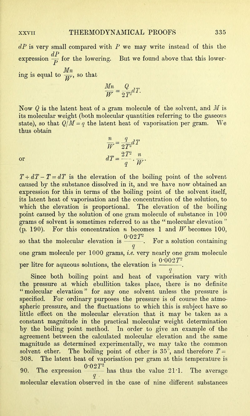 dP is very small compared with P we may write instead of this the dP expression — for the lowering. But we found above that this lower- . Mn , ing is equal to -jpr, so that Mn= Q JV 2 T2 Now Q is the latent heat of a gram molecule of the solvent, and M is its molecular weight (both molecular quantities referring to the gaseous state), so that QjM-q the latent heat of vaporisation per gram. We thus obtain or ± = J-dT W 2 T- dT=--.^. q TV T + dT - T = dT is the elevation of the boiling point of the solvent caused by the substance dissolved in it, and we have now obtained an expression for this in terms of the boiling point of the solvent itself, its latent heat of vaporisation and the concentration of the solution, to which the elevation is proportional. The elevation of the boiling point caused by the solution of one gram molecule of substance in 100 grams of solvent is sometimes referred to as the “ molecular elevation ” (p. 190). For this concentration n becomes 1 and TV becomes 100, 0'02 T2 so that the molecular elevation is — . For a solution containing one gram molecule per 1000 grams, i.e. very nearly one gram molecule per litre for aqueous solutions, the elevation is 0-002r2 2 Since both boiling point and heat of vaporisation vary with the pressure at which ebullition takes place, there is no definite “molecular elevation” for any one solvent unless the pressure is specified. For ordinary purposes the pressure is of course the atmo- spheric pressure, and the fluctuations to which this is subject have so little effect on the molecular elevation that it may be taken as a constant magnitude in the practical molecular weight determination by the boiling point method. In order to give an example of the agreement between the calculated molecular elevation and the same magnitude as determined experimentally, we may take the common solvent ether. The boiling point of ether is 35°, and therefore T = 308. The latent heat of vaporisation per gram at this temperature is 0-027'2 90. The expression has thus the value 21‘1. The average molecular elevation observed in the case of nine different substances