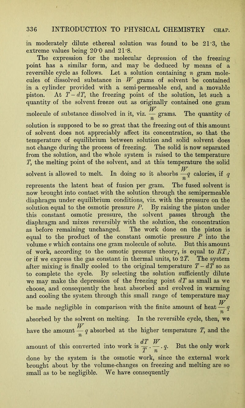 in moderately dilute ethereal solution was found to be 21'3, the extreme values being 20'0 and 21 8. The expression for the molecular depression of the freezing point has a similar form, and may be deduced by means of a reversible cycle as follows. Let a solution containing n gram mole- cules of dissolved substance in W grams of solvent be contained in a cylinder provided with a semi-permeable end, and a movable piston. At T - dT, the freezing point of the solution, let such a quantity of the solvent freeze out as originally contained one gram . W molecule of substance dissolved in it, viz. — grams. The quantity of solution is supposed to be so great that the freezing out of this amount of solvent does not appreciably affect its concentration, so that the temperature of equilibrium between solution and solid solvent does not change during the process of freezing. The solid is now separated from the solution, and the whole system is raised to the temperature T, the melting point of the solvent, and at this temperature the solid JV solvent is allowed to melt. In doing so it absorbs —q calories, if q represents the latent heat of fusion per gram. The fused solvent is now brought into contact with the solution through the semipermeable diaphragm under equilibrium conditions, viz. with the pressure on the solution equal to the osmotic pressure P. By raising the piston under this constant osmotic pressure, the solvent passes through the diaphragm and mixes reversibly with the solution, the concentration as before remaining unchanged. The work done on the piston is equal to the product of the constant osmotic pressure P into the volume v which contains one gram molecule of solute. But this amount of work, according to the osmotic pressure theory, is equal to RT ; or if we express the gas constant in thermal units, to 2 T. The system after mixing is finally cooled to the original temperature T - dT so as to complete the cycle. By selecting the solution sufficiently dilute we may make the depression of the freezing point dT as small as we choose, and consequently the heat absorbed and evolved in warming and cooling the system through this small range of temperature may W be made negligible in comparison with the finite amount of heat — q absorbed by the solvent on melting. In the reversible cycle, then, we W have the amount — q absorbed at the higher temperature T, and the But the only work r t . . dT W amount of this converted into work is -=■. —. q. JL Ti done by the system is the osmotic work, since the external work brought about by the volume-changes on freezing and melting are so small as to be negligible. We have consequently