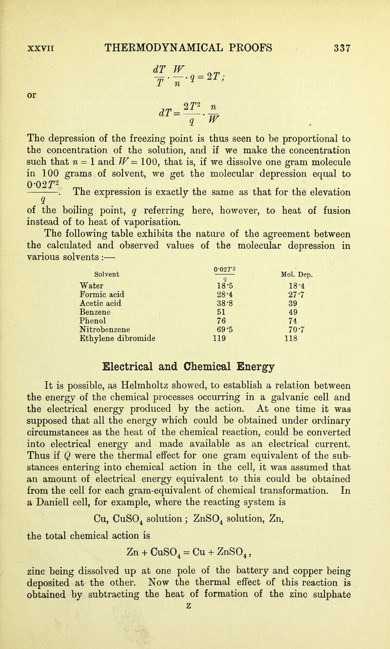 —. —. q-2T ■ T n q ’ or dT = 2 r2 n ~Y’W The depression of the freezing point is thus seen to be proportional to the concentration of the solution, and if we make the concentration such that 7i—l and W — 100, that is, if we dissolve one gram molecule in 100 grams of solvent, we get the molecular depression equal to 0‘0 2T2 —^—. The expression is exactly the same as that for the elevation of the boiling point, q referring here, however, to heat of fusion instead of to heat of vaporisation. The following table exhibits the nature of the agreement between the calculated and observed values of the molecular depression in various solvents:— Solvent 0-02T2 Mol. Dep. Water 18'5 18’4 Formic acid 28-4 277 Acetic acid 38-8 39 Benzene 51 49 Phenol 76 74 Nitrobenzene 69'5 70-7 Ethylene dibromide 119 118 Electrical and Chemical Energy It is possible, as Helmholtz showed, to establish a relation between the energy of the chemical processes occurring in a galvanic cell and the electrical energy produced by the action. At one time it was supposed that all the energy which could be obtained under ordinary circumstances as the heat of the chemical reaction, could be converted into electrical energy and made available as an electrical current. Thus if Q were the thermal effect for one gram equivalent of the sub- stances entering into chemical action in the cell, it was assumed that an amount of electrical energy equivalent to this could be obtained from the cell for each gram-equivalent of chemical transformation. In a Daniell cell, for example, where the reacting system is Cu, CuS04 solution ; ZnS04 solution, Zn, the total chemical action is Zn + CuS04 = Cu + ZnS04, zinc being dissolved up at one pole of the battery and copper being deposited at the other. Now the thermal effect of this reaction is obtained by subtracting the heat of formation of the zinc sulphate z