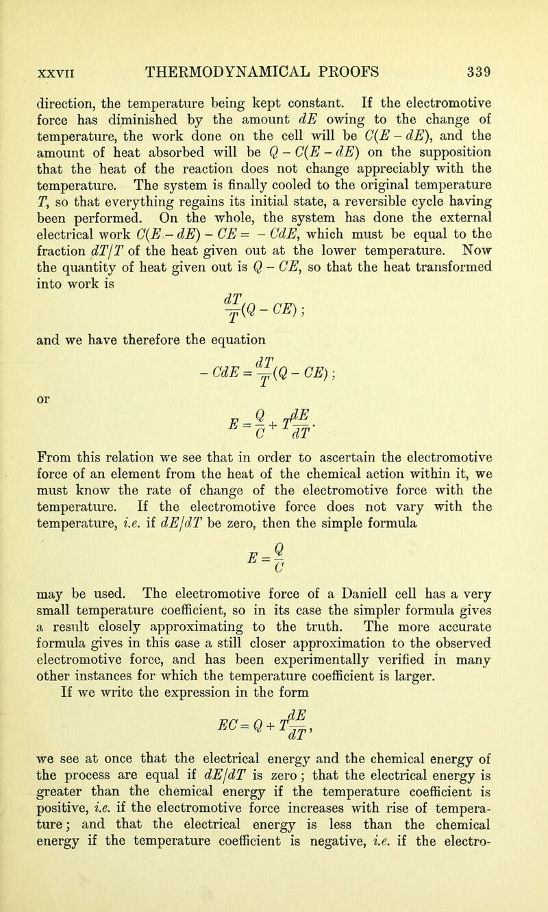 direction, the temperature being kept constant. If the electromotive force has diminished by the amount dE owing to the change of temperature, the work done on the cell will be (7(2? - dE), and the amount of heat absorbed will be Q - (7(2? - dE) on the supposition that the heat of the reaction does not change appreciably with the temperature. The system is finally cooled to the original temperature T, so that everything regains its initial state, a reversible cycle having been performed. On the whole, the system has done the external electrical work C(E - dE) - CE = - CdE, which must be equal to the fraction dT/T of the heat given out at the lower temperature. Now the quantity of heat given out is Q - CE, so that the heat transformed into work is Y(Q-CE); and we have therefore the equation - CdE = ^(Q - CE); or E = Q.JE C dT From this relation we see that in order to ascertain the electromotive force of an element from the heat of the chemical action within it, we must know the rate of change of the electromotive force with the temperature. If the electromotive force does not vary with the temperature, i.e. if dEjdT be zero, then the simple formula may be used. The electromotive force of a Daniell cell has a very small temperature coefficient, so in its case the simpler formula gives a result closely approximating to the truth. The more accurate formula gives in this case a still closer approximation to the observed electromotive force, and has been experimentally verified in many other instances for which the temperature coefficient is larger. If we write the expression in the form EC= we see at once that the electrical energy and the chemical energy of the process are equal if dEjdT is zero; that the electrical energy is greater than the chemical energy if the temperature coefficient is positive, i.e. if the electromotive force increases with rise of tempera- ture ; and that the electrical energy is less than the chemical energy if the temperature coefficient is negative, i.e. if the electro-