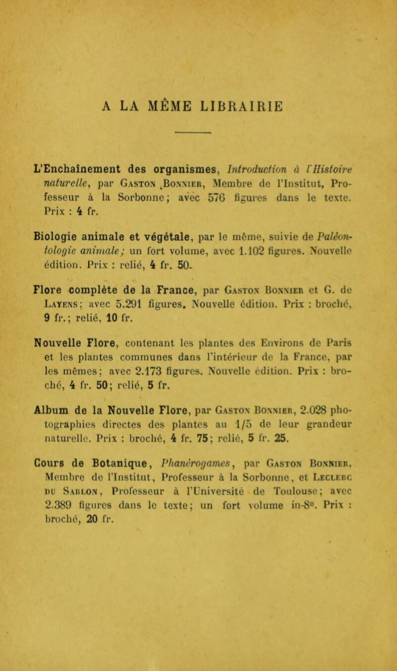 A LA MÊME LIBRAIRIE L'Enchaînement des organismes, Introduction à l'Histoire naturelle, par Gaston lBonnier, Membre de l’Institut, Pro- fesseur à la Sorbonne ; avec 576 ligures dans le texte. Prix : 4 fr. Biologie animale et végétale, par le même, suivie de Paléon- tologie animale; un fort volume, avec 1.102 figures. Nouvelle édition. Prix : relié, 4 fr. 50. Flore complète de la France, par Gaston Bonnier et G. de Layens; avec 5.291 figures. Nouvelle édition. Prix : broché, 9 fr. ; relié, 10 fr. Nouvelle Flore, contenant les plantes des Environs de Paris et les plantes communes dans l’intérieur de la France, par les mêmes: avec 2.173 figures. Nouvelle édition. Prix : bro- ché, 4 fr. 50; relié, 5 fr. Album de la Nouvelle Flore, par Gaston Bonnier, 2.028 pho- tographies directes des plantes au 1/5 de leur grandeur naturelle. Prix : broché, 4 fr. 75; relie, 5 fr. 25. Cours de Botanique, Phanérogames, par Gaston Bonnier, Membre de l’Institut, Professeur à la Sorbonne, et Leclerc du Sablon, Professeur à l’Université de Toulouse; avec 2.389 figures dans le texte; un fort volume in-8°. Prix : broché, 20 fr.