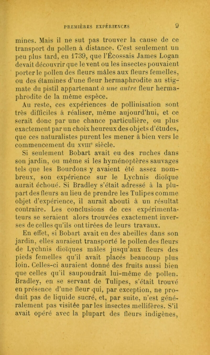 mines. Mais il ne sut pas trouver la cause de ce transport du pollen à distance. C’est seulement un peu plus tard, en 1739, que l’Écossais James Logan devait découvrir que lèvent ou les insectes pouvaient porterie pollen des fleurs mâles aux fleurs femelles, ou des étamines d’une fleur hermaphrodite au stig- mate du pistil appartenant à une autre fleur herma- phrodite de la même espèce. Au reste, ces expériences de pollinisation sont très difficiles à réaliser, même aujourd’hui, et ce serait donc par une chance particulière, ou plus exactement par un choix heureux des objets d’études, que ces naturalistes purent les mener à bien vers le commencement du xvme siècle. Si seulement Bobart avait eu des ruches dans son jardin, ou même si les hyménoptères sauvages tels que les Bourdons y avaient été assez nom- breux, son expérience sur le Lychnis dioïque aurait échoué. Si Bradley s’était adressé à la plu- part des fleurs au lieu de prendre les Tulipes comme objet d’expérience, il aurait abouti à un résultat contraire. Les conclusions de ces expérimenta- teurs se seraient alors trouvées exactement inver- ses de celles qu’ils ont tirées de leurs travaux. En effet, si Bobart avait eu des abeilles dans son jardin, elles auraient transporté le pollen des fleurs de Lychnis dioïques mâles jusqu’aux fleurs des pieds femelles qu’il avait placés beaucoup plus loin. Celles-ci auraient donné des fruits aussi bien que celles qu’il saupoudrait lui-même de pollen. Bradley, en se servant de Tulipes, s’était trouvé en présence d’une fleur qui, par exception, ne pro- duit pas de liquide sucré, et, par suite, n’est géné- ralement pas visitée parles insectes mellifères. S’il avait opéré avec la plupart des fleurs indigènes,