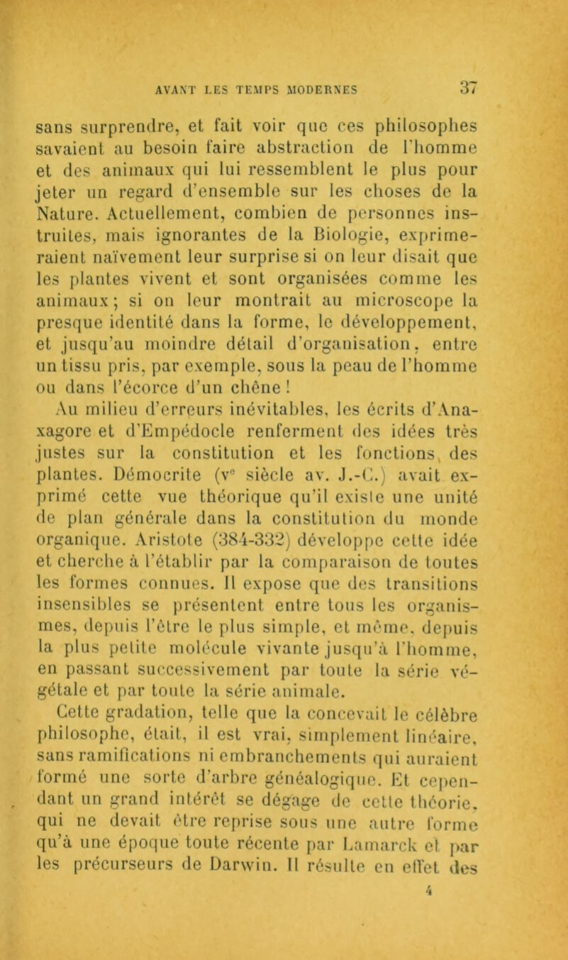 sans surprendre, et fait voir que ees philosophes savaient au besoin faire abstraction de l'homme et des animaux qui lui ressemblent le plus pour jeter un regard d’ensemble sur les choses de la Nature. Actuellement, combien de personnes ins- truites, mais ignorantes de la Biologie, exprime- raient naïvement leur surprise si on leur disait que les plantes vivent et sont organisées comme les animaux; si on leur montrait au microscope la presque identité dans la forme, le développement, et jusqu’au moindre détail d’organisation, entre un tissu pris, par exemple, sous la peau de l’homme ou dans l’écorce d’un chêne ! Au milieu d’erreurs inévitables, les écrits d’Ana- xagore et d’Empédocle renferment des idées très justes sur la constitution et les fonctions, des plantes. Démocrite (v° siècle av. J.-C.) avait ex- primé cette vue théorique qu’il existe une unité de plan générale dans la constitution du monde organique. Aristote (384-332) développe cette idée et cherche à l’établir par la comparaison de toutes les formes connues. Il expose que des transitions insensibles se présentent entre tous les organis- mes, depuis l’être le plus simple, et même, depuis la plus petite molécule vivante jusqu’à l’homme, en passant successivement par toute la série vé- gétale et par toute la série animale. Cette gradation, telle que la concevait le célèbre philosophe, était, il est vrai, simplement linéaire, sans ramifications ni embranchements qui auraient formé une sorte d’arbre généalogique. Et cepen- dant un grand intérêt se dégage de cette théorie, qui ne devait être reprise sous une autre forme qu’à une époque toute récente par Lamarck et par les précurseurs de Darwin. 11 résulte en effet des