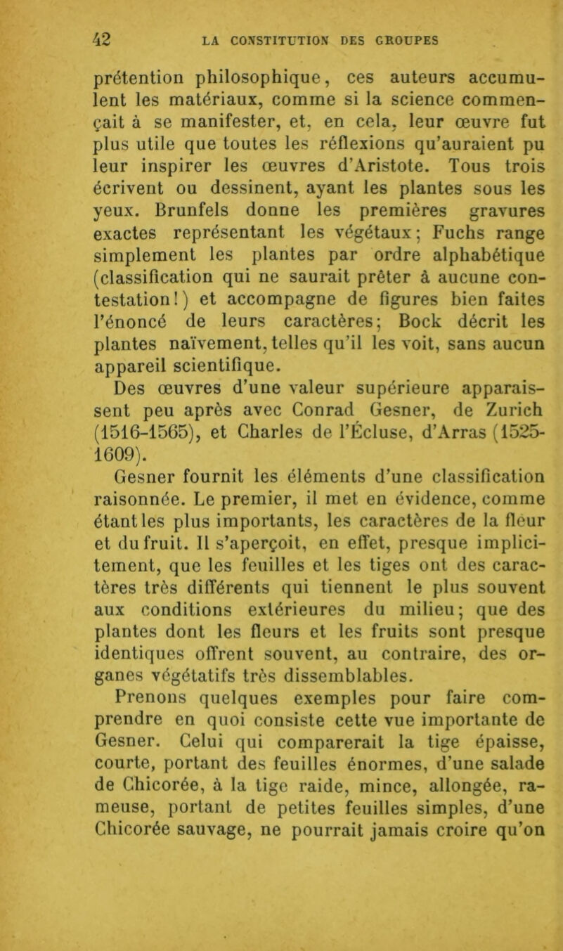 prétention philosophique, ces auteurs accumu- lent les matériaux, comme si la science commen- çait à se manifester, et, en cela, leur œuvre fut plus utile que toutes les réflexions qu’auraient pu leur inspirer les œuvres d’Aristote. Tous trois écrivent ou dessinent, ayant les plantes sous les yeux. Brunfels donne les premières gravures exactes représentant les végétaux; Fuchs range simplement les plantes par ordre alphabétique (classification qui ne saurait prêter à aucune con- testation!) et accompagne de figures bien faites l’énoncé de leurs caractères; Bock décrit les plantes naïvement, telles qu’il les voit, sans aucun appareil scientifique. Des œuvres d’une valeur supérieure apparais- sent peu après avec Conrad Gesner, de Zurich (1516-1565), et Charles de l’Écluse, d’Arras (1525- 1609). Gesner fournit les éléments d’une classification raisonnée. Le premier, il met en évidence, comme étant les plus importants, les caractères de la fleur et du fruit. Il s’aperçoit, en effet, presque implici- tement, que les feuilles et les tiges ont des carac- tères très différents qui tiennent le plus souvent aux conditions extérieures du milieu; que des plantes dont les fleurs et les fruits sont presque identiques offrent souvent, au contraire, des or- ganes végétatifs très dissemblables. Prenons quelques exemples pour faire com- prendre en quoi consiste cette vue importante de Gesner. Celui qui comparerait la tige épaisse, courte, portant des feuilles énormes, d’une salade de Chicorée, à la tige raide, mince, allongée, ra- meuse, portant de petites feuilles simples, d’une Chicorée sauvage, ne pourrait jamais croire qu’on