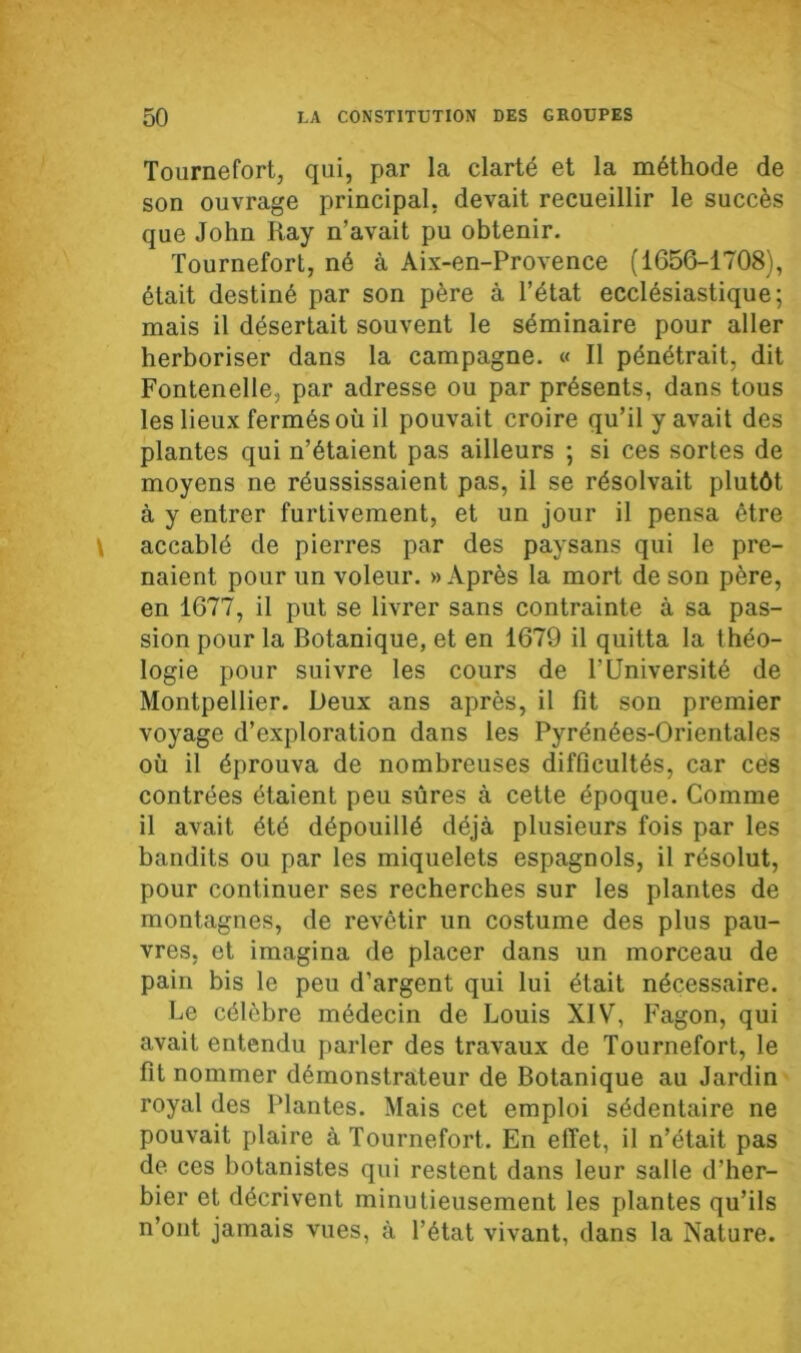 Tournefort, qui, par la clarté et la méthode de son ouvrage principal, devait recueillir le succès que John Iiay n’avait pu obtenir. Tournefort, né à Aix-en-Provence (1656-1708), était destiné par son père à l’état ecclésiastique; mais il désertait souvent le séminaire pour aller herboriser dans la campagne. « Il pénétrait, dit Fontenelle, par adresse ou par présents, dans tous les lieux fermés où il pouvait croire qu’il y avait des plantes qui n’étaient pas ailleurs ; si ces sortes de moyens ne réussissaient pas, il se résolvait plutôt à y entrer furtivement, et un jour il pensa être accablé de pierres par des paysans qui le pre- naient pour un voleur. » Après la mort de son père, en 1677, il put se livrer sans contrainte à sa pas- sion pour la Botanique, et en 1679 il quitta la théo- logie pour suivre les cours de l’Université de Montpellier. Deux ans après, il fit son premier voyage d’exploration dans les Pyrénées-Orientales où il éprouva de nombreuses difficultés, car ces contrées étaient peu sûres à cette époque. Comme il avait été dépouillé déjà plusieurs fois par les bandits ou par les miquelets espagnols, il résolut, pour continuer ses recherches sur les plantes de montagnes, de revêtir un costume des plus pau- vres, et imagina de placer dans un morceau de pain bis le peu d’argent qui lui était nécessaire. Le célèbre médecin de Louis XIV, Fagon, qui avait entendu parler des travaux de Tournefort, le fit nommer démonstrateur de Botanique au Jardin royal des Plantes. Mais cet emploi sédentaire ne pouvait plaire à Tournefort. En effet, il n’était pas de ces botanistes qui restent dans leur salle d’her- bier et décrivent minutieusement les plantes qu’ils n’ont jamais vues, à l’état vivant, dans la Nature.