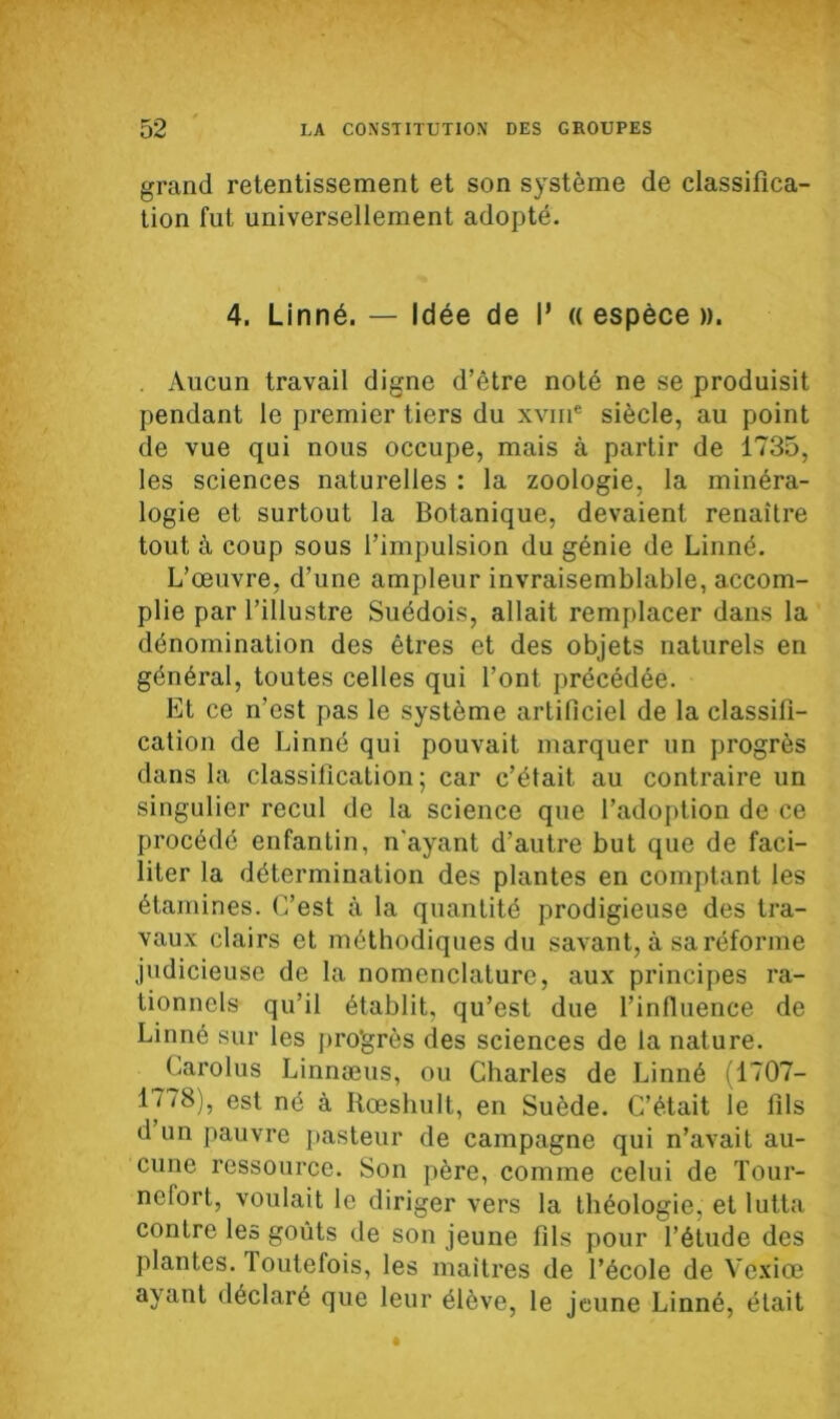 grand retentissement et son système de classifica- tion fut universellement adopté. 4. Linné. — Idée de I* « espèce ». . Aucun travail digne d’être noté ne se produisit pendant le premier tiers du xvin* siècle, au point de vue qui nous occupe, mais à partir de 1735, les sciences naturelles : la zoologie, la minéra- logie et surtout la Botanique, devaient renaître tout à coup sous l’impulsion du génie de Linné. L’œuvre, d’une ampleur invraisemblable, accom- plie par l’illustre Suédois, allait remplacer dans la dénomination des êtres et des objets naturels en général, toutes celles qui l’ont précédée. Et ce n'est pas le système artificiel de la classifi- cation de Linné qui pouvait marquer un progrès dans la classification; car c’était au contraire un singulier recul de la science que l’adoption de ce procédé enfantin, n'ayant d’autre but que de faci- liter la détermination des plantes en comptant les étamines. C’est à la quantité prodigieuse des tra- vaux clairs et méthodiques du savant, à sa réforme judicieuse de la nomenclature, aux principes ra- tionnels qu’il établit, qu’est due l’influence de Linné sur les pro'grès des sciences de la nature. Carolus Linnæus, ou Charles de Linné (1707- 1778), est né à Rœshult, en Suède. C’était ie fils d un pauvre pasteur de campagne qui n’avait au- cune ressource. Son père, comme celui de Tour- nelort, voulait le diriger vers la théologie, et lutta contre les goûts de son jeune fils pour l’étude des plantes. 1 outelois, les maîtres de l’école de Vexiœ ayant déclaré que leur élève, le jeune Linné, était