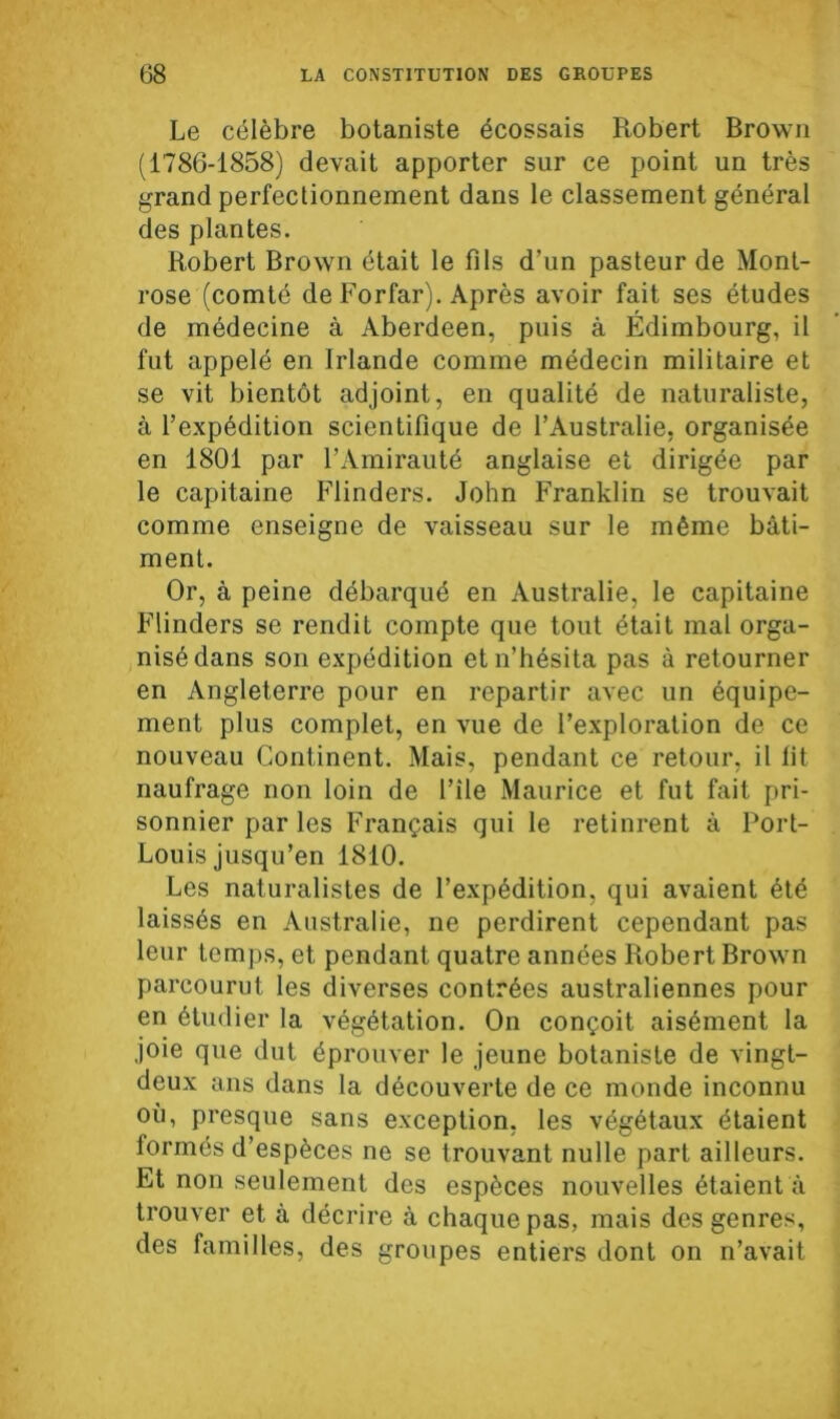 Le célèbre botaniste écossais Robert Brown (1786-1858) devait apporter sur ce point un très grand perfectionnement dans le classement général des plantes. Robert Brown était le fils d’un pasteur de Mont- rose (comté de Forfar). Après avoir fait ses études de médecine à Aberdeen, puis à Édimbourg, il fut appelé en Irlande comme médecin militaire et se vit bientôt adjoint, en qualité de naturaliste, à l’expédition scientifique de l’Australie, organisée en 1801 par l’Amirauté anglaise et dirigée par le capitaine Flinders. John Franklin se trouvait comme enseigne de vaisseau sur le même bâti- ment. Or, à peine débarqué en Australie, le capitaine Flinders se rendit compte que tout était mal orga- nisé dans son expédition et n’hésita pas à retourner en Angleterre pour en repartir avec un équipe- ment plus complet, en vue de l’exploration de ce nouveau Continent. Mais, pendant ce retour, il fit naufrage non loin de l’ile Maurice et fut fait pri- sonnier par les Français qui le retinrent à Port- Louis jusqu’en 1810. Les naturalistes de l’expédition, qui avaient été laissés en Australie, ne perdirent cependant pas leur temps, et pendant quatre années Robert Brown parcourut les diverses contrées australiennes pour en étudier la végétation. On conçoit aisément la joie que dut éprouver le jeune botaniste de vingt- deux ans dans la découverte de ce monde inconnu où, presque sans exception, les végétaux étaient formés d’espèces ne se trouvant nulle part ailleurs. Et non seulement des espèces nouvelles étaient à trouver et à décrire à chaque pas, mais des genres, des familles, des groupes entiers dont on n’avait