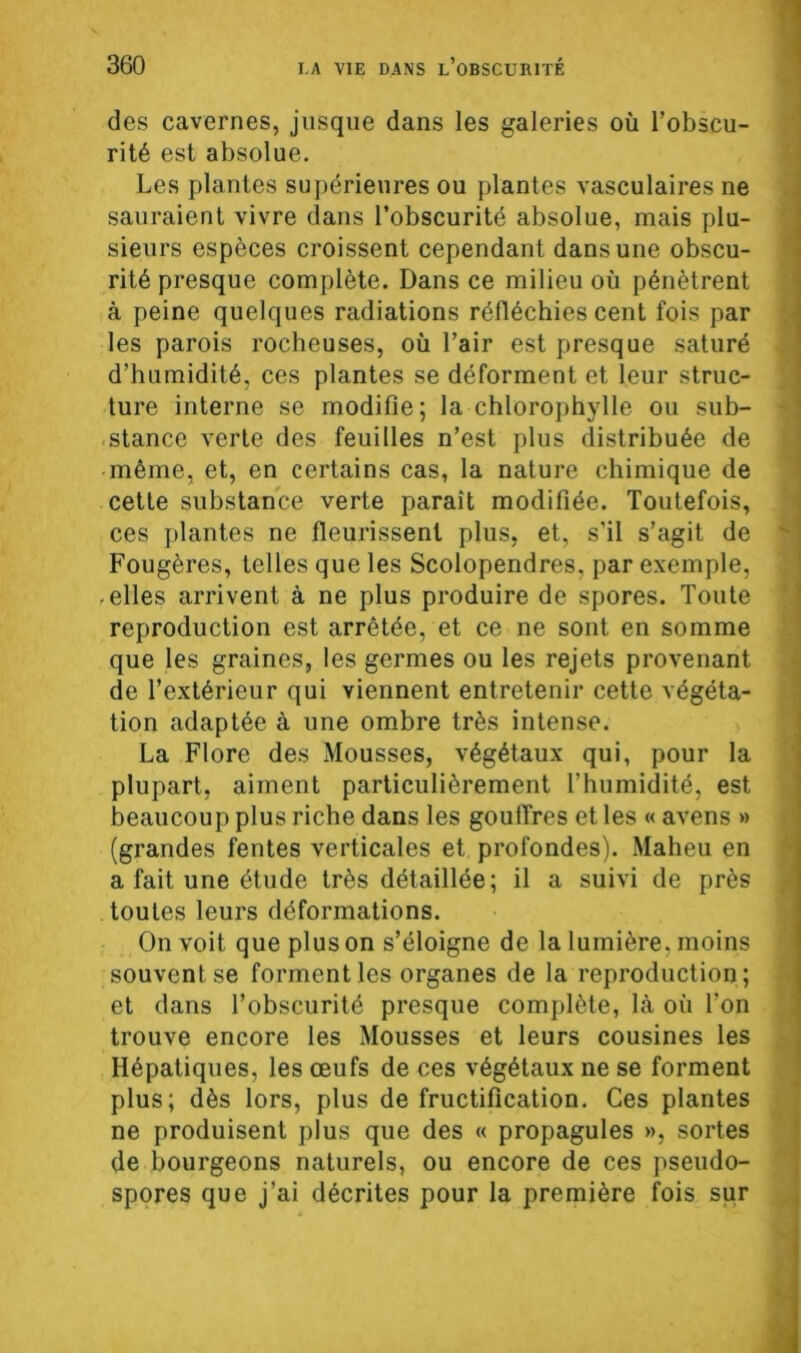 des cavernes, jusque dans les galeries où l’obscu- rité est absolue. Les plantes supérieures ou plantes vasculaires ne sauraient vivre dans l’obscurité absolue, mais plu- sieurs espèces croissent cependant dans une obscu- rité presque complète. Dans ce milieu où pénètrent à peine quelques radiations réfléchies cent fois par les parois rocheuses, où l’air est presque saturé d’humidité, ces plantes se déforment et leur struc- ture interne se modifie; la chlorophylle ou sub- stance verte des feuilles n’est plus distribuée de même, et, en certains cas, la nature chimique de cette substance verte paraît modifiée. Toutefois, ces plantes ne fleurissent plus, et, s’il s’agit de Fougères, telles que les Scolopendres, par exemple, -elles arrivent à ne plus produire de spores. Toute reproduction est arrêtée, et ce ne sont en somme que les graines, les germes ou les rejets provenant de l’extérieur qui viennent entretenir cette végéta- tion adaptée à une ombre très intense. La Flore des Mousses, végétaux qui, pour la plupart, aiment particulièrement l’humidité, est beaucoup plus riche dans les gouffres et les « avens » (grandes fentes verticales et profondes). Maheu en a fait une étude très détaillée; il a suivi de près toutes leurs déformations. On voit que plus on s’éloigne de la lumière, moins souvent se forment les organes de la reproduction; et dans l’obscurité presque complète, là où Ton trouve encore les Mousses et leurs cousines les Hépatiques, les œufs de ces végétaux ne se forment plus; dès lors, plus de fructification. Ces plantes ne produisent plus que des « propagules », sortes de bourgeons naturels, ou encore de ces pseudo- spores que j’ai décrites pour la première fois sur