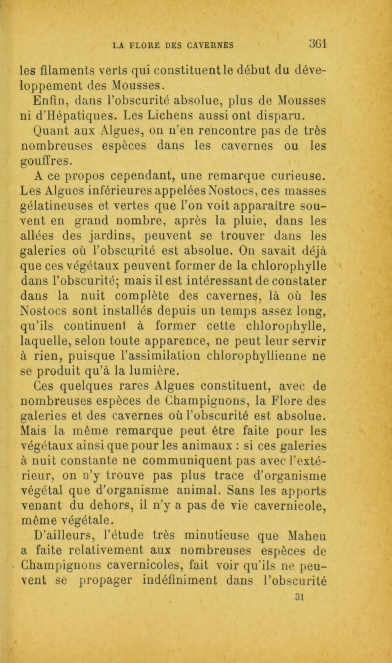 les filaments verts qui constituent le début du déve- loppement des Mousses. Enfin, dans l’obscurité absolue, plus de Mousses ni d’Hépatiques. Les Lichens aussi ont disparu. Quant aux Algues, on n’en rencontre pas de très nombreuses espèces dans les cavernes ou les gouffres. A ce propos cependant, une remarque curieuse. Les Algues inférieures appelées Nostocs, ces masses gélatineuses et vertes que l’on voit apparaître sou- vent en grand nombre, après la pluie, dans les allées des jardins, peuvent se trouver dans les galeries où l’obscurité est absolue. On savait déjà que ces végétaux peuvent former de la chlorophylle dans l’obscurité; mais il est intéressant de constater dans la nuit complète des cavernes, là où les Nostocs sont installés depuis un temps assez long, qu’ils continuent à former cette chlorophylle, laquelle, selon toute apparence, ne peut leur servir à rien, puisque l’assimilation chlorophyllienne ne se produit qu’à la lumière. Ces quelques rares Algues constituent, avec de nombreuses espèces de Champignons, la Flore des galeries et des cavernes où l’obscurité est absolue. Mais la même remarque peut être faite pour les végétaux ainsi que pour les animaux : si ces galeries à nuit constante ne communiquent pas avec l’exté- rieur, on n’y trouve pas plus trace d’organisme végétal que d’organisme animal. Sans les apports venant du dehors, il n’y a pas de vie cavernicole, même végétale. D’ailleurs, l’étude très minutieuse que Maheu a faite relativement aux nombreuses espèces de Champignons cavernicoles, fait voir qu’ils ne peu- vent se propager indéfiniment dans l’obscurité 31