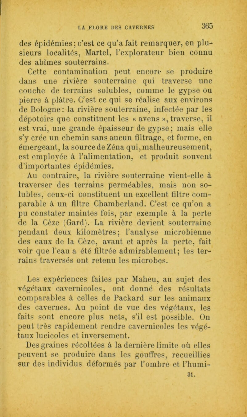 des épidémies; c’est ce qu’a fait remarquer, en plu- sieurs localités, Martel, l’explorateur bien connu des abîmes souterrains. Cette contamination peut encore se produire dans une rivière souterraine qui traverse une couche de terrains solubles, comme le gypse ou pierre à plâtre. C’est ce qui se réalise aux environs de Bologne: la rivière souterraine, infectée par les dépotoirs que constituent les « avens », traverse, il est vrai, une grande épaisseur de gypse; mais elle s’y crée un chemin sans aucun filtrage, et forme, en émergeant, la source de Zéna qui, malheureusement, est employée à l’alimentation, et produit souvent d’importantes épidémies. Au contraire, la rivière souterraine vient-elle à traverser des terrains perméables, mais non so- lubles, ceux-ci constituent un excellent filtre com- parable à un filtre Chamberland. C’est ce qu’on a pu constater maintes fois, par exemple à la perte de la Cèze (Gard). La rivière devient souterraine pendant deux kilomètres; l’analyse microbienne des eaux de la Cèze, avant et après la perte, fait voir que l'eau a été filtrée admirablement; les ter- rains traversés ont retenu les microbes. Les expériences faites par Maheu, au sujet des végétaux cavernicoles, ont donné des résultats comparables à celles de Packard sur les animaux des cavernes. Au point de vue des végétaux, les faits sont encore plus nets, s’il est possible. On peut très rapidement rendre cavernicoles les végé- taux lucicoles et inversement. Des graines récoltées à la dernière limite où elles peuvent se produire dans les gouffres, recueillies sur des individus déformés par l’ombre et l’humi- 31.