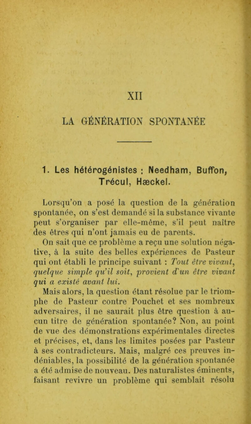 XII LA GÉNÉRATION SPONTANÉE 1. Les hétérogénistes : Needham, Buffon, Trécul, Hæckel. Lorsqu’on a posé la question de la génération spontanée, on s’est demandé si la substance vivante peut s’organiser par elle-même, s’il peut naître des êtres qui n’ont jamais eu de parents. On sait que ce problème a reçu une solution néga- tive, à la suite des belles expériences de Pasteur qui ont établi le principe suivant : Tout être vivant, quelque simple qu’il soit, provient d'un être vivant qui a existé avant lui. Mais alors, la question étant résolue par le triom- phe de Pasteur contre Pouchet et ses nombreux adversaires, il ne saurait plus être question à au- cun titre de génération spontanée? Non, au point de vue des démonstrations expérimentales directes et précises, et, dans les limites posées par Pasteur à ses contradicteurs. Mais, malgré ces preuves in- déniables, la possibilité de la génération spontanée a été admise de nouveau. Des naturalistes éminents, faisant revivre un problème qui semblait résolu