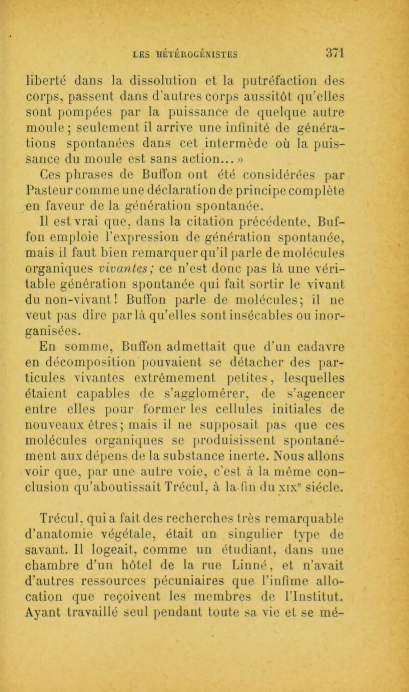 liberté dans la dissolution et la putréfaction des corps, passent dans d’autres corps aussitôt qu’elles sont pompées par la puissance de quelque autre moule; seulement il arrive une infinité de généra- tions spontanées dans cet intermède où la puis- sance du moule est sans action... » Ces phrases de Butïon ont été considérées par Pasteur comme une déclaration de principe complète en faveur de la génération spontanée. Il est vrai que, dans la citation précédente, Buf- fon emploie l’expression de génération spontanée, mais il faut bien remarquer qu’il parle de molécules organiques vivantes; ce n’est donc pas là une véri- table génération spontanée qui fait sortir le vivant du non-vivant ! Bulfon parle de molécules; il ne veut pas dire parla qu’elles sont insécables ou inor- ganisées. En somme, Buffon admettait que d’un cadavre en décomposition pouvaient se détacher des par- ticules vivantes extrêmement petites, lesquelles étaient capables de s’agglomérer, de s’agencer entre elles pour former les cellules initiales de nouveaux êtres ; mais il ne supposait pas que ces molécules organiques se produisissent spontané- ment aux dépens de la substance inerte. Nous allons voir que, par une autre voie, c’est à la même con- clusion qu’aboutissait Trécul, à la fin du xixe siècle. Trécul, quia fait des recherches très remarquable d’anatomie végétale, était un singulier type de savant. Il logeait, comme un étudiant, dans une chambre d’un hôtel de la rue Linné, et n’avait d’autres ressources pécuniaires que l’infime allo- cation que reçoivent les membres de l’Institut. Ayant travaillé seul pendant toute sa vie et se mé-