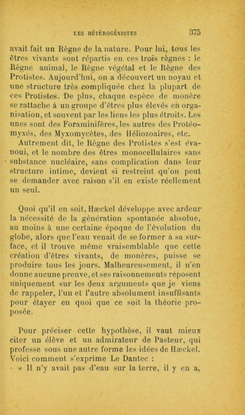 avait fait un Règne de la nature. Pour lui, tous les êtres vivants sont répartis en ces trois règnes : le Règne animal, le Règne végétal et le Règne des Protistes. Aujourd’hui, on a découvert un noyau et une structure très compliquée chez la plupart de ces Protistes. De plus, chaque espèce de monère se rattache à un groupe d’êtres plus élevés en orga- nisation, et souvent par les liens les plus étroits. Les unes sont des Foraminifères, les autres des Protéo- myxés, des Myxomycètes, des lléliozoaires, etc. Autrement dit, le Règne des Protistes s’est éva- noui, et le nombre des êtres monocellulaires sans substance nucléaire, sans complication dans leur structure intime, devient si restreint qu’on peut se demander avec raison s’il en existe réellement un seul. Quoi qu’il en soit, Hæckel développe avec ardeur la nécessité de la génération spontanée absolue, au moins à une certaine époque de l’évolution du globe, alors que l’eau venait de se former à sa sur- face, et il trouve même vraisemblable que cette création d’êtres vivants, de monères, puisse se produire tous les jours. Malheureusement, il n’en donne aucune preuve, et ses raisonnements reposent uniquement sur les deux arguments que je viens de rappeler, l’un et l’autre absolument insuffisants pour étayer en quoi que ce soit la théorie pro- posée. Pour préciser cette hypothèse, il vaut mieux citer un élève et un admirateur de Pasteur, qui professe sous une autre forme les idées de Hæckel. Voici comment s’exprime Le Dantec : • « 11 n’y avait pas d’eau sur la terre, il y en a,