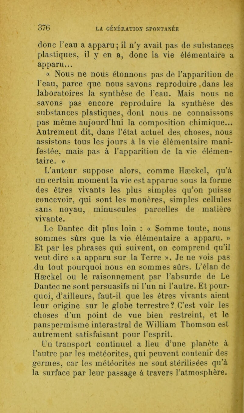 donc l’eau a apparu; il n’y avait pas de substances plastiques, il y en a, donc la vie élémentaire a apparu... « Nous ne nous étonnons pas de l’apparition de l’eau, parce que nous savons reproduire dans les laboratoires la synthèse de l’eau. Mais nous ne savons pas encore reproduire la synthèse des substances plastiques, dont nous ne connaissons pas même aujourd’hui la composition chimique... Autrement dit, dans l’état actuel des choses, nous assistons tous les jours à la vie élémentaire mani- festée, mais pas à l’apparition de la vie élémen- taire. » L’auteur suppose alors, comme Hæckel, qu’à un certain moment la vie est apparue sous la forme des êtres vivants les plus simples qu’on puisse concevoir, qui sont les monères, simples cellules sans noyau, minuscules parcelles de matière vivante. Le Dantec dit plus loin : « Somme toute, nous sommes sûrs que la vie élémentaire a apparu. » Et par les phrases qui suivent, on comprend qu’il veut dire «a apparu sur la Terre ». Je ne vois pas du tout pourquoi nous en sommes sûrs. L’élan de Hæckel ou le raisonnement par l’absurde de Le Dantec ne sont persuasifs ni l'un ni l’autre. Et pour- quoi, d’ailleurs, faut-il que les êtres vivants aient leur origine sur le globe terrestre? C’est voir les choses d’un point de vue bien restreint, et le panspermisme interastral de William Thomson est autrement satisfaisant pour l’esprit. Un transport continuel a lieu d’une planète à l’autre par les météorites, qui peuvent contenir des germes, car les météorites ne sont stérilisées qu’à la surface par leur passage à travers l’atmosphère.