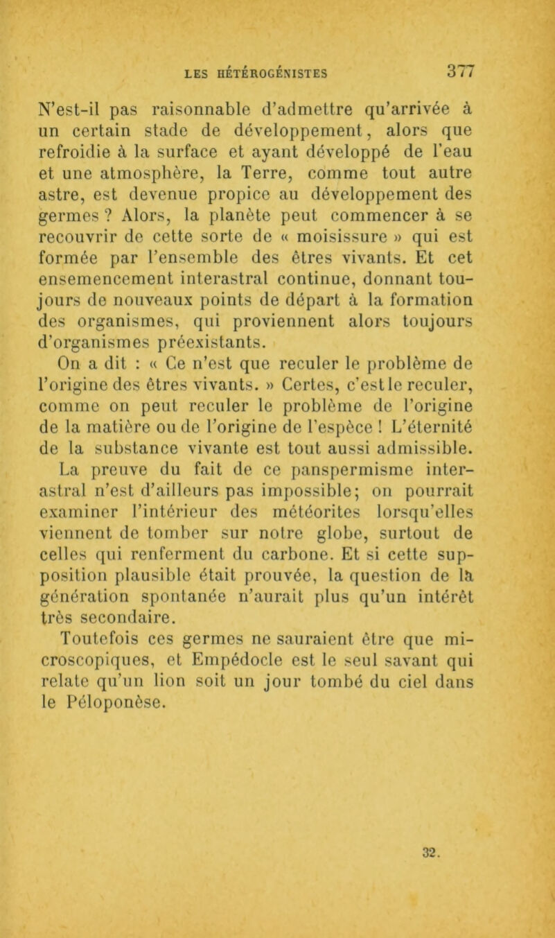 N’est-il pas raisonnable d’admettre qu’arrivée à un certain stade de développement, alors que refroidie à la surface et ayant développé de l’eau et une atmosphère, la Terre, comme tout autre astre, est devenue propice au développement des germes ? Alors, la planète peut commencer à se recouvrir de cette sorte de « moisissure » qui est formée par l’ensemble des êtres vivants. Et cet ensemencement interastral continue, donnant tou- jours de nouveaux points de départ à la formation des organismes, qui proviennent alors toujours d’organismes préexistants. On a dit : « Ce n’est que reculer le problème de l’origine des êtres vivants. » Certes, c’est le reculer, comme on peut reculer le problème de l’origine de la matière ou de l’origine de l’espèce ! L’éternité de la substance vivante est tout aussi admissible. La preuve du fait de ce panspermisme inter- astral n’est d’ailleurs pas impossible; on pourrait examiner l’intérieur des météorites lorsqu’elles viennent de tomber sur notre globe, surtout de celles qui renferment du carbone. Et si cette sup- position plausible était prouvée, la question de la génération spontanée n’aurait plus qu’un intérêt très secondaire. Toutefois ces germes ne sauraient être que mi- croscopiques, et Empédocle est le seul savant qui relate qu’un lion soit un jour tombé du ciel dans le Péloponèse. 32.