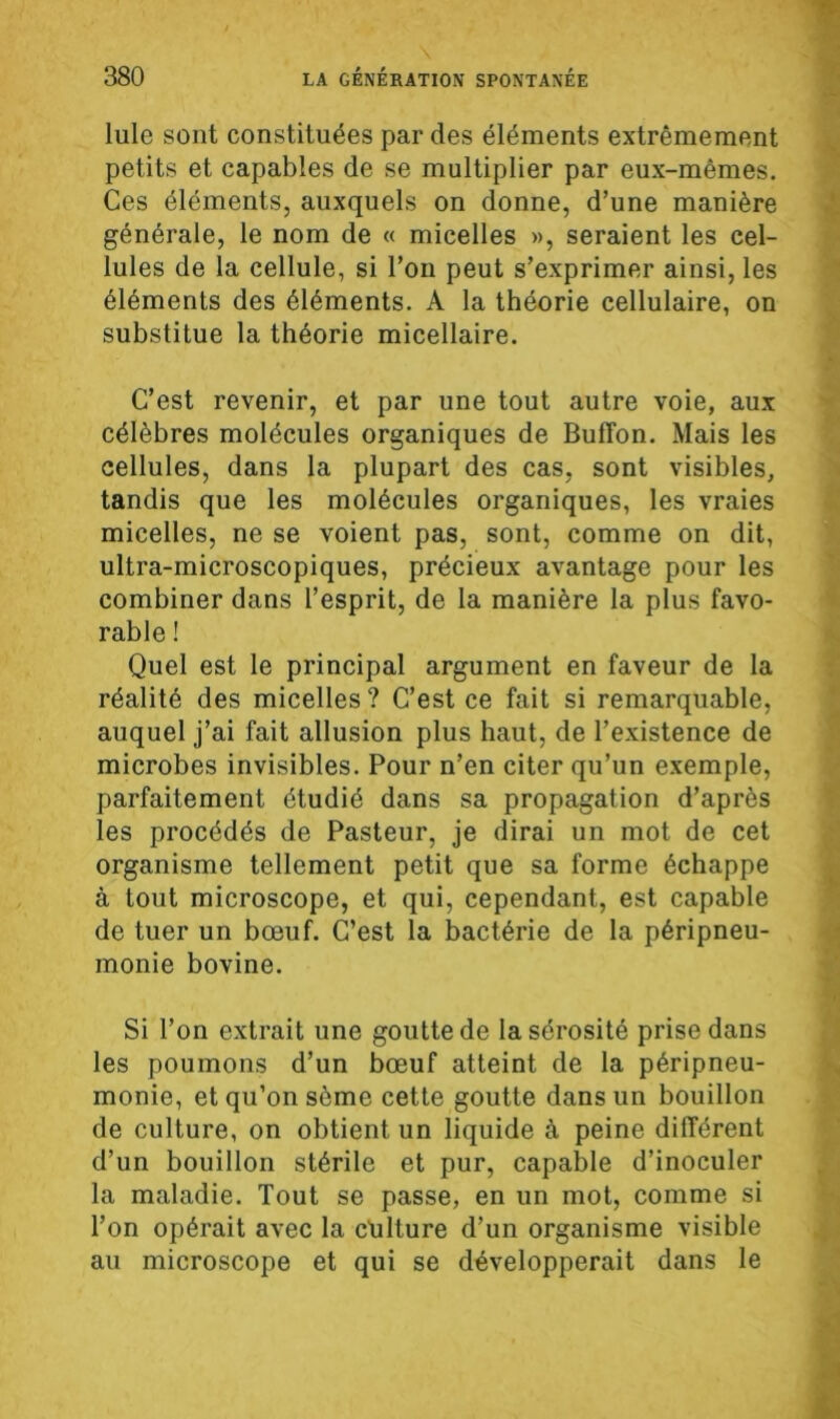 Iule sont constituées par des éléments extrêmement petits et capables de se multiplier par eux-mêmes. Ces éléments, auxquels on donne, d’une manière générale, le nom de « micelles », seraient les cel- lules de la cellule, si l’on peut s’exprimer ainsi, les éléments des éléments. A la théorie cellulaire, on substitue la théorie micellaire. C’est revenir, et par une tout autre voie, aux célèbres molécules organiques de Bulîon. Mais les cellules, dans la plupart des cas, sont visibles, tandis que les molécules organiques, les vraies micelles, ne se voient pas, sont, comme on dit, ultra-microscopiques, précieux avantage pour les combiner dans l’esprit, de la manière la plus favo- rable ! Quel est le principal argument en faveur de la réalité des micelles? C’est ce fait si remarquable, auquel j’ai fait allusion plus haut, de l’existence de microbes invisibles. Pour n’en citer qu’un exemple, parfaitement étudié dans sa propagation d’après les procédés de Pasteur, je dirai un mot de cet organisme tellement petit que sa forme échappe à tout microscope, et qui, cependant, est capable de tuer un bœuf. C’est la bactérie de la péripneu- monie bovine. Si l’on extrait une goutte de la sérosité prise dans les poumons d’un bœuf atteint de la péripneu- monie, et qu’on sème cette goutte dans un bouillon de culture, on obtient un liquide à peine différent d’un bouillon stérile et pur, capable d’inoculer la maladie. Tout se passe, en un mot, comme si l’on opérait avec la cülture d’un organisme visible au microscope et qui se développerait dans le