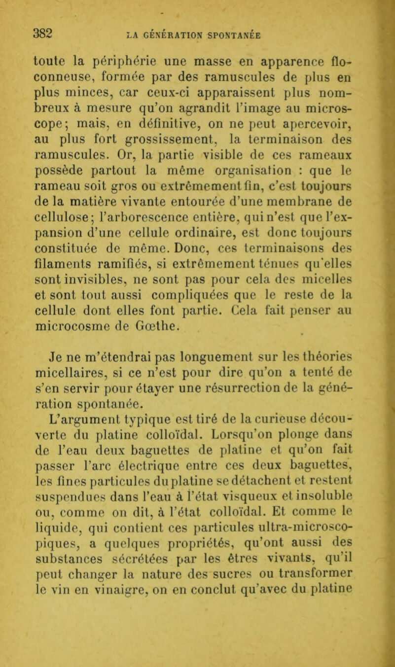 toute la périphérie une masse en apparence flo- conneuse, formée par des ramuscules de plus en plus minces, car ceux-ci apparaissent plus nom- breux à mesure qu’on agrandit l’image au micros- cope; mais, en définitive, on ne peut apercevoir, au plus fort grossissement, la terminaison des ramuscules. Or, la partie visible de ces rameaux possède partout la même organisation : que le rameau soit gros ou extrêmement fin, c’est toujours de la matière vivante entourée d’une membrane de cellulose; l’arborescence entière, qui n’est que l’ex- pansion d’une cellule ordinaire, est donc toujours constituée de même. Donc, ces terminaisons des filaments ramifiés, si extrêmement ténues qu'elles sont invisibles, ne sont pas pour cela des micelles et sont tout aussi compliquées que le reste de la cellule dont elles font partie. Cela fait penser au microcosme de Gœthe. Je ne m’étendrai pas longuement sur les théories micellaires, si ce n’est pour dire qu’on a tenté de s’en servir pour étayer une résurrection de la géné- ration spontanée. L’argument typique est tiré de la curieuse décou- verte du platine colloïdal. Lorsqu’on plonge dans de l’eau deux baguettes de platine et qu’on fait passer l’arc électrique entre ces deux baguettes, les fines particules du platine se détachent et restent suspendues dans l’eau à l’état visqueux et insoluble ou, comme on dit, à l’état colloïdal. Et comme le liquide, qui contient ces particules ultra-microsco- piques, a quelques propriétés, qu’ont aussi des substances sécrétées par les êtres vivants, qu’il peut changer la nature des sucres ou transformer le vin en vinaigre, on en conclut qu’avec du platine